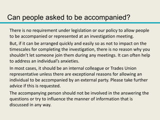 Can people asked to be accompanied?
There is no requirement under legislation or our policy to allow people
to be accompanied or represented at an investigation meeting.
But, if it can be arranged quickly and easily so as not to impact on the
timescales for completing the investigation, there is no reason why you
shouldn’t let someone join them during any meetings. It can often help
to address an individual’s anxieties.
In most cases, it should be an internal colleague or Trades Union
representative unless there are exceptional reasons for allowing an
individual to be accompanied by an external party. Please take further
advice if this is requested.
The accompanying person should not be involved in the answering the
questions or try to influence the manner of information that is
discussed in any way.
 