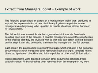 Extract from Managers Toolkit – Example of work
The following pages show an extract of a management toolkit that I produced to
support the implementation of new disciplinary & grievance policies where
managers were beginning to be upskilled to handle situations without hands-on
HR involvement.
The full toolkit was accessible via the organisation's intranet via flowcharts
detailing each step of the process. It enables managers to select the specific step
in the process that they are involved with so that they can obtain pointed direction
on that step. It can also be used to train new line managers on the full process.
Each step in the process had its own intranet page which included a full guidance
document (as shown here) plus other resources such as scripts, template letters,
bite-sized tip sheets, checklists and links to policies or other useful information.
These documents were branded to match other documents connected with
cultural change. All branding has been removed from this example of my work
 