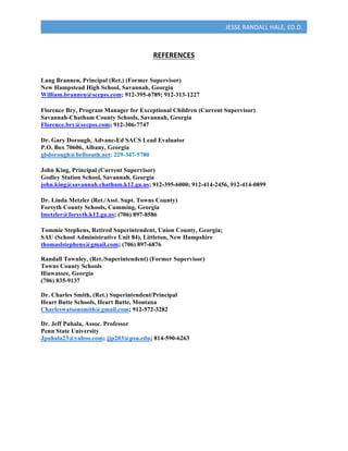  
JESSE	
  RANDALL	
  HALE,	
  ED.D.	
  
	
  
REFERENCES	
  
	
  
	
  
Lang Brannen, Principal (Ret.) (Former Supervisor)	
  
New Hampstead High School, Savannah, Georgia	
  
William.brannen@sccpss.com;	
  912-395-6789; 912-313-1227 	
  
	
  
Florence Bry, Program Manager for Exceptional Children (Current Supervisor)	
  
Savannah-Chatham County Schools, Savannah, Georgia	
  
Florence.bry@sccpss.com; 912-306-7747	
  
	
  
Dr. Gary Dorough, Advanc-Ed SACS Lead Evaluator	
  
P.O. Box 70606, Albany, Georgia	
  
gbdorough@bellsouth.net; 229-347-5780	
  
	
  
John King, Principal (Current Supervisor)	
  
Godley Station School, Savannah, Georgia	
  
john.king@savannah.chatham.k12.ga.us; 912-395-6000; 912-414-2456, 912-414-0899	
  
	
  
Dr. Linda Metzler (Ret./Asst. Supt. Towns County)	
  
Forsyth County Schools, Cumming, Georgia	
  
lmetzler@forsyth.k12.ga.us; (706) 897-8586	
  
	
  
Tommie Stephens, Retired Superintendent, Union County, Georgia;
SAU (School Administrative Unit 84), Littleton, New Hampshire	
  
thomaslstephens@gmail.com; (706) 897-6876
Randall Townley, (Ret./Superintendent) (Former Supervisor)
Towns County Schools
Hiawassee, Georgia
(706) 835-9137
Dr. Charles Smith, (Ret.) Superintendent/Principal
Heart Butte Schools, Heart Butte, Montana
Charleswatsonsmith@gmail.com; 912-572-3282
Dr. Jeff Puhala, Assoc. Professor
Penn State University
Jpuhala23@yahoo.com; jjp203@psu.edu; 814-590-6263
	
  
	
  
	
  
 
