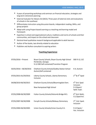  
JESSE	
  RANDALL	
  HALE,	
  ED.D.	
  
•   4	
  years	
  of	
  presenting	
  workshops	
  and	
  seminars	
  on	
  financial	
  education,	
  strategies	
  and	
  
long-­‐term	
  retirement	
  planning	
  
•   External	
  Evaluator	
  for	
  Advanc-­‐Ed	
  (SACS);	
  Three	
  years	
  of	
  external	
  visits	
  and	
  evaluations	
  
of	
  schools	
  in	
  the	
  southeast	
  
•   Differentiates	
  instruction	
  using	
  discussion	
  boards,	
  independent	
  reading,	
  WiKis,	
  and	
  
group	
  projects	
  
•   Adept	
  with	
  using	
  Project-­‐based	
  Learning	
  as	
  a	
  teaching	
  and	
  learning	
  model	
  and	
  
framework	
  
•   Expertise	
  in	
  school	
  and	
  organizational	
  culture,	
  traditions	
  and	
  norms	
  of	
  schools	
  and	
  their	
  
communities,	
  and	
  impact	
  on	
  the	
  school	
  and	
  classroom	
  
•   Doctoral-­‐level	
  qualitative	
  research	
  background	
  applicable	
  to	
  adult	
  learners	
  
•   Author	
  of	
  five	
  books,	
  two	
  directly	
  related	
  to	
  education	
  
•   Publisher	
  and	
  Author-­‐consultant	
  to	
  aspiring	
  writers	
  
	
  
Teaching	
  Experience	
  
	
  
	
  
07/01/2016	
  –	
  Present	
   Bryan	
  County	
  Schools,	
  Bryan	
  County	
  High	
  School	
   EBD	
  9-­‐12,	
  S/C	
  
	
   Pembroke,	
  Georgia	
  
	
   9-­‐12	
  EBD	
  Self-­‐contained/Transition	
  Program	
  
	
  
02/01/2016	
  –	
  06/30/2016	
   Chatham	
  County	
  Schools/Godley	
  Station	
  School	
   K-­‐4,	
  Autisim	
  
Autism/Self-­‐contained	
  
	
  
07/01/2015-­‐01/29/2016	
   Liberty	
  County	
  Schools,	
  Liberty	
  Elementary	
   	
   2nd
	
  &	
  4th
	
  Sped	
  	
  
	
   	
   	
   	
   Inclusion	
  
	
  
04/08/2010-­‐06/30/2015	
   Chatham	
  County	
  Schools/Bloomingdale	
  Elem.	
   4th
	
  Grd.	
  Sped	
  	
  
	
   	
   	
   	
   	
   	
   	
   	
   	
   	
   	
   Inclusion	
  
	
   	
   	
   	
   New	
  Hampstead	
  High	
  School	
  	
   	
   	
   9-­‐12Sped./	
  	
  
	
   	
   	
   	
   	
   	
   	
   	
   	
   	
   	
   Sped.	
  Supv.	
  
	
  
07/01/2008-­‐06/30/2009	
   Fulton	
  County	
  Schools/Holcomb	
  Bridge	
  M.S.	
  	
   6th
	
  Grd.	
  Math,	
  	
  
	
   	
   	
   	
   	
   	
   	
   	
   	
   	
   	
   S.S./Sped	
  Incl.	
  
	
  
07/01/2007-­‐06/30/2008	
   Forsyth	
  County	
  Schools/Midway	
  Elementary	
  	
   3rd
.	
  Grd.	
  Sped.	
  	
  
	
   	
   	
   	
   	
   	
   	
   	
   	
   	
   	
   Inclusion	
  
	
  
07/01/2004-­‐06/30/2005	
   Union	
  County	
  Schools/Union	
  County	
  H.S.	
   	
   9-­‐12	
  Sped./	
  	
  
	
   	
   	
   	
   	
   	
   	
   	
   	
   	
   	
   Voc.	
  Inclusion	
  
 