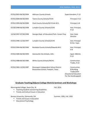  
JESSE	
  RANDALL	
  HALE,	
  ED.D.	
  
	
  
07/01/2003-­‐06/30/2004	
   Atkinson	
  County	
  Schools	
   	
   	
   Superintendent,	
  P-­‐12	
  
	
  
07/01/2000-­‐06/30/2003	
   Towns	
  County	
  Schools/TCHS	
   	
   	
   	
   Principal,	
  9-­‐12	
  
	
  
07/01/1999-­‐06/30/2000	
   Clark	
  County	
  Schools/W.R	
  Coile	
  M.S.	
  	
   	
   Principal,	
  6-­‐8	
  
	
  
07/30/1998-­‐06/30/1998	
   Lumpkin	
  County	
  Schools/LCHS	
   	
   	
   Asst.	
  Principal,	
  	
  
	
   	
   	
   	
   	
   	
   	
   	
   	
   	
   	
   9-­‐12	
  
	
  
12/18/1997-­‐07/30/1998	
   Georgia	
  Dept.	
  of	
  Education/Tech.	
  Career	
  Prep	
   Asst.	
  State	
  	
  
	
   	
   	
   	
   	
   	
   	
   	
   	
   	
   	
   Director	
  
	
  
07/01/1996-­‐12/18/1997	
   Lumpkin	
  County	
  Schools/LCHS	
   	
   	
   Asst.	
  Principal	
  	
  
	
   	
   	
   	
   	
   	
   	
   	
   	
   	
   	
   &	
  Voc.	
  Supv.	
  
	
  
07/01/1994-­‐06/30/1996	
   Rockdale	
  County	
  Schools/Edwards	
  M.S.	
   	
   Asst.	
  Principal,	
  	
  
	
   	
   	
   	
   	
   	
   	
   	
   	
   	
   	
   6-­‐8	
  
	
  
07/01/1989-­‐06/30/1994	
   Gainesville	
  City	
  Schools,	
  GHS	
  	
   	
   	
   Sped.	
  EBD/LD,	
  	
  
	
   	
   	
   	
   	
   	
   	
   	
   	
   	
   	
   9-­‐12	
  
	
  
07/01/1988-­‐06/30/1989	
   White	
  County	
  Schools/WCHS	
  	
   	
   	
   Construction	
  	
  
	
   	
   	
   	
   	
   	
   	
   	
   	
   	
   	
   Trades,	
  9-­‐12	
  
	
  
07/01/1983-­‐12/20/1987	
   Brazosport	
  Independent	
  School	
  District	
   	
   Construction	
  	
  
	
  	
   	
   	
   	
   Brazosview	
  School,	
  Freeport,	
  Texas	
   	
   	
   &	
  Building	
  	
  
	
   	
   	
   	
   	
   	
   	
   	
   	
   	
   	
   Trades/VEH	
  	
  
	
   	
   	
   	
   	
   	
   	
   	
   	
   	
   (Vocational	
  Education	
  
	
   	
   	
   	
   	
   	
   	
   	
   	
   	
   For	
  the	
  Handicapped)	
  
	
  
	
  
Graduate	
  Teaching/Adjunct	
  College	
  Work	
  &	
  Seminars	
  and	
  Workshops	
  
	
  
Morningside	
  College,	
  Souix	
  City,	
  IA	
   	
   	
   	
   Fall,	
  2016	
  
•   Teaching	
  Students	
  w/Learning	
  Disabilities	
  
•   Trends	
  and	
  Cultural	
  Issues	
  in	
  Education	
  
	
  
Brenau	
  University,	
  Gainesville,	
  GA	
   	
   	
   	
   Summer,	
  1991,	
  Fall,	
  1992	
  
•   Trends	
  and	
  Issues	
  in	
  Education	
  
•   Educational	
  Psychology	
  
	
  
	
  
 