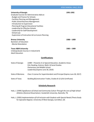 
JESSE	
  RANDALL	
  HALE,	
  ED.D.	
  
University	
  of	
  Georgia	
  	
   	
   	
   	
   	
   	
   	
   1991-­‐1992	
  
Graduate	
  Courses	
  for	
  Administrative	
  Add-­‐on	
  
	
  -­‐Budget	
  and	
  Finance	
  for	
  Schools	
  
	
  -­‐Facilities	
  Planning	
  and	
  Management	
  
	
  -­‐Public	
  School	
  Business	
  Management	
  
	
  -­‐Introduction	
  to	
  Supervision	
  
	
  -­‐Planning	
  &	
  Program	
  Educational	
  Facilities	
  
	
  -­‐Leadership	
  for	
  Effective	
  Schools	
  
	
  -­‐Leadership	
  for	
  Staff	
  Development	
  
	
  -­‐School	
  Law	
  
	
  -­‐Supervision	
  of	
  Instruction	
  &	
  Curriculum	
  Planning	
  	
  
	
  
Brenau	
  University	
   	
   	
   	
   	
   	
   	
   	
   1988	
  –	
  1989	
  
Bachelors	
  of	
  Education	
  
	
  -­‐Mental	
  Retardation	
  
	
  
Texas	
  A&M	
  University	
   	
   	
   	
   	
   	
   	
   1983	
  –	
  1989	
  
Undergraduate	
  Courses	
  in	
  Industrial	
  &	
  
Adult	
  Education	
  
	
  
Certifications	
  
	
  
State	
  of	
  Georgia	
   (1989	
  –	
  Present);	
  K-­‐12	
  Special	
  Education,	
  Academic	
  Areas:	
  
	
   	
   	
   ELA,	
  Reading,	
  Science,	
  Math,	
  &	
  Social	
  Studies	
  
	
   	
   	
   Elementary	
  and	
  Middle	
  School	
  
	
   	
   	
   Leadership	
  (Expires	
  June	
  30,	
  2019)	
  
	
  
State	
  of	
  Montana	
   Class	
  3	
  License	
  for	
  Superintendent	
  and	
  Principal	
  (Expires	
  June	
  30,	
  2017)	
  
	
  
State	
  of	
  Texas	
  	
   Building	
  &Construction	
  Trades,	
  Grades	
  8-­‐12	
  (Life	
  Certificate)	
  
	
  
	
  
Scholarly	
  Research	
  
	
  
Hale,	
  J.	
  (1999)	
  Significance	
  of	
  School	
  and	
  Community	
  Culture	
  Through	
  the	
  Lens	
  of	
  High	
  School	
  	
  
	
   Athletics	
  (Doctoral	
  Dissertation).	
  Vanderbilt	
  University,	
  Nashville,	
  TN.	
  
	
  
Hale,	
  J.	
  (1993)	
  Implementation	
  of	
  Full	
  Inclusion	
  with	
  Students	
  with	
  Special	
  Needs	
  (Thesis	
  Study	
  	
  
	
   for	
  Specialist	
  Degree).	
  University	
  of	
  West	
  Georgia,	
  Carrollton,	
  GA	
  
	
  
	
  
	
  
	
  
 