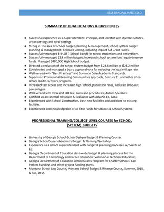  
JESSE	
  RANDALL	
  HALE,	
  ED.D.	
  
	
  
SUMMARY	
  OF	
  QUALIFICATIONS	
  &	
  EXPERIENCES	
  
	
  
	
  
●   Successful	
  experience	
  as	
  a	
  Superintendent,	
  Principal,	
  and	
  Director	
  with	
  diverse	
  cultures,	
  
urban	
  settings	
  and	
  rural	
  settings.	
  
●   Strong	
  in	
  the	
  area	
  of	
  school	
  budget	
  planning	
  &	
  management,	
  school	
  system	
  budget	
  
planning	
  &	
  management,	
  Federal	
  Funding,	
  including	
  Impact	
  Aid	
  Grant	
  Funds.	
  
●   Successfully	
  managed	
  E-­‐PLOST	
  (School	
  Bond)	
  for	
  school	
  expansions	
  and	
  renovations	
  
●   Successfully	
  managed	
  $28	
  million	
  budget,	
  increased	
  school	
  system	
  fund	
  equity	
  (reserve	
  
funds.	
  Managed	
  $480,000	
  High	
  School	
  budget.	
  
●   Directed	
  a	
  reduction	
  of	
  the	
  school	
  system	
  budget	
  from	
  $28.8	
  million	
  to	
  $26.2	
  million	
  
●   Coordinated	
  and	
  managed	
  a	
  board	
  approval	
  vote	
  for	
  reducing	
  the	
  local	
  millage	
  rate	
  
●   Well-­‐versed	
  with	
  “Best	
  Practices”	
  and	
  Common	
  Core	
  Academic	
  Standards.	
  
●   Supervised	
  Professional	
  Learning	
  Communities	
  approach,	
  Century	
  21,	
  and	
  other	
  after-­‐
school	
  credit-­‐recovery	
  programs.	
  
●   Increased	
  test	
  scores	
  and	
  increased	
  high	
  school	
  graduation	
  rates,	
  Reduced	
  Drop-­‐out	
  
percentages.	
  
●   Well-­‐versed	
  with	
  IDEA	
  and	
  504	
  law,	
  rules	
  and	
  procedures,	
  Autism	
  Specialist.	
  
●   Certified	
  as	
  an	
  External	
  Reviewer	
  &	
  Evaluator	
  with	
  Advanc-­‐Ed,	
  SACS.	
  
●   Experienced	
  with	
  School	
  Construction,	
  both	
  new	
  facilities	
  and	
  additions	
  to	
  existing	
  
facilities.	
  
●   Experienced	
  and	
  knowledgeable	
  of	
  all	
  Title	
  Funds	
  for	
  Schools	
  &	
  School	
  Systems	
  	
  
	
  
	
  
PROFESSIONAL	
  TRAINING/COLLEGE-­‐LEVEL	
  COURSES	
  for	
  SCHOOL	
  	
  
(SYSTEM)	
  BUDGETS	
  
	
  
	
  
●   University	
  of	
  Georgia	
  School-­‐School	
  System	
  Budget	
  &	
  Planning	
  Courses:	
  
●   Georgia	
  School	
  Superintendent’s	
  Budget	
  &	
  Planning	
  Workshop	
  
●   Experience	
  as	
  a	
  school	
  superintendent	
  with	
  budget	
  &	
  planning	
  processes	
  w/boards	
  of	
  
Ed.	
  
●   Georgia	
  Department	
  of	
  Education	
  state-­‐wide	
  budget	
  &	
  planning	
  process	
  for	
  the	
  
Department	
  of	
  Technology	
  and	
  Career	
  Education	
  (Vocational-­‐Technical	
  Education)	
  
●   Georgia	
  Department	
  of	
  Education	
  School	
  Grants	
  Program	
  for	
  Charter	
  Schools,	
  Carl	
  
Perkins	
  Funding,	
  and	
  other	
  project	
  funding	
  grants.	
  
●   Montana	
  School	
  Law	
  Course,	
  Montana	
  School	
  Budget	
  &	
  Finance	
  Course,	
  Summer,	
  2015,	
  
&	
  Fall,	
  2015.	
  
	
  
	
  
	
  
	
  
 