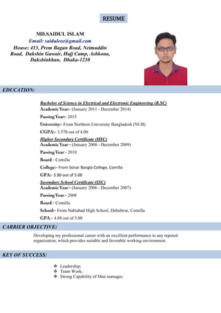 Bachelor of Science in Electrical and Electronic Engineering (B.SC)
(January 2011 - December 2014)
2015
From Northern University Bangladesh (NUB)
3.570 out of 4.00
Higher Secondary Certificate (HSC)
: (January 2008 - December 2009)
: 2010
: Comilla
From Sonar Bangla College, Comilla
- 3.90 out of 5.00
Secondary School Certificate (SSC)
: (January 2006 - December 2007)
: 2008
: Comilla
From Nabiabad High School, Debidwar, Comilla
: 4.88 out of 5.00
Developing my professional career with an excellent performance in any reputed
organization, which provides suitable and favorable working environment.
 Leadership;
 Team Work;
 Strong Capability of Man manages.
MD.SAIDUL ISLAM
Email: saiduleee@gmail.com
House: 413, Prem Bagan Road, Neimuddin
Road, Dakshin Gawair, Hajj Camp, Ashkona,
Dakshinkhan, Dhaka-1230
EDUCATION:
RESUME
CARRIER OBJECTIVE:
KEY OF SUCCESS:
 