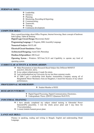  Leadership;
 Initiative;
 Planning;
 Monitoring, Recording & Reporting;
 Communicating;
 Teamwork;
 Training;
 Continuous development.
Have a good knowledge about Office Program, Internet browsing, Basic concept of hardware
both Laptop, Tablet & Desktop.
Microwind, Dsch2
C Program, 8086 Assembly Language
MATLAB
PSpice
AutoCAD, Photoshop
MS Excel
Windows XP,Vista,7,8,10 and Capability to operate any kind of
operating system.
 Make Presentation in latest Research Based Subject like Different MOSFET
(G4-FET, FIN-FET, SET).
 In my subject related project I made fire alarm.
 I got scholarshipfrom my University for my last three semester results.
 In 2006 I got a scholarship from Runner Automobiles Company among all of
Bangladeshi Motor Mechanics Sons & Daughters; I stood first because of my school
performances.
 Student Member of IEEE
 Digital Signal Processing, Digital Communication, Electronics.
 Undergraduate Thesis: QWFET (Quantum-Well FET)
 I have already completed my subject related training in Ghorashal Power
Station(GPS) peacefully. I visit the whole power plant and I stay there for
17(seventeen)days.
 I visited Ashulia Summit power plant.
Fluency in speaking, reading and writing in Bengali, English and understanding Hindi
Language.
PERSONAL SKILL:
COMPUTER SKILL:
CURRICULAR ACTIVITY & SCHOOLARSHIP:
RESEARCH INTEREST:
INDUSTRIAL TRAINING:
LANGUAGE SKILL:
PROFESSIONAL MEMBERSHIP:
 