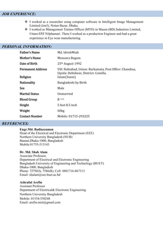  I worked as a researcher using computer software in Intelligent Image Management
Limited (iim3), Notun Bazar, Dhaka.
 I worked as Management Trainee Officer (MTO) in Mazen (BD) Industries Limited,
Uttara EPZ Nilphamari. There I worked as a production Engineer and had a great
experience in Eye wear manufacturing.
Father’s Name Md. IdrishMiah
Mother’s Name Monoara Begum
Date of Birth 25th August 1992
Permanent Address Vill: Nabiabad, Union: Barkamata, Post Office: Chandina,
Upzila: Debidwar, District: Comilla.
Religion Islam(Sunni)
Nationality Bangladeshi by Birth
Sex Male
Marital Status Unmarried
Blood Group B +ve
Height 5 feet 8.5 inch
Weight 60kg
Contact Number Mobile: 01715-293225
Engr.Md. Badiuzzaman
Head of the Electrical and Electronic Department (EEE)
Northern University Bangladesh (NUB)
Banani,Dhaka-1000, Bangladesh
Mobile:01755-513143
Dr. Md. Shah Alam
Associate Professor,
Department of Electrical and Electronic Engineering
Bangladesh University of Engineering and Technology (BUET)
Dhaka-1000, Bangladesh
Phone: 7279(O), 7586(R), Cell: 8801716-867313
Email: shalam@eee.buet.ac.bd
Ashraful Arefin
Assistant Professor
Department of Electrical& Electronic Engineering
Northern University Bangladesh
Mobile: 01534-550248
Email: arefin.mist@gmail.com
REFERENCES:
JOB EXPERIENCE:
PERSONAL INFORMATION:
 