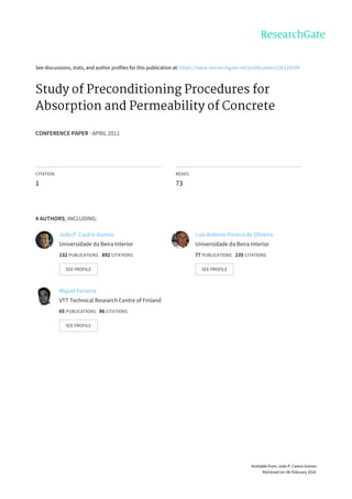 See	discussions,	stats,	and	author	profiles	for	this	publication	at:	https://www.researchgate.net/publication/236118298
Study	of	Preconditioning	Procedures	for
Absorption	and	Permeability	of	Concrete
CONFERENCE	PAPER	·	APRIL	2011
CITATION
1
READS
73
4	AUTHORS,	INCLUDING:
João	P.	Castro-Gomes
Universidade	da	Beira	Interior
132	PUBLICATIONS			892	CITATIONS			
SEE	PROFILE
Luiz	Antonio	Pereira	de	Oliveira
Universidade	da	Beira	Interior
77	PUBLICATIONS			235	CITATIONS			
SEE	PROFILE
Miguel	Ferreira
VTT	Technical	Research	Centre	of	Finland
65	PUBLICATIONS			86	CITATIONS			
SEE	PROFILE
Available	from:	João	P.	Castro-Gomes
Retrieved	on:	06	February	2016
 
