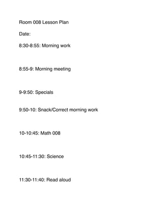 Room 008 Lesson Plan!
!
Date:!
!
8:30-8:55: Morning work!
!
!
!
8:55-9: Morning meeting!
!
!
!
9-9:50: Specials!
!
!
9:50-10: Snack/Correct morning work!
!
!
!
10-10:45: Math 008!
!
!
!
10:45-11:30: Science!
!
!
!
11:30-11:40: Read aloud!
!
 