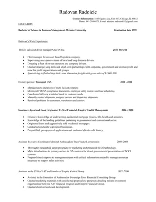 Radovan Radoicic
Contact Information: 1645 Ogden Ave, Unit 617, Chicago, IL 60612
Phone: 941-284-6873, E-mail address: radovan032@gmail.com
EDUCATION:
Bachelor of Science in Business Management, Webster University Graduation date 1999
Radovan’s Work Experiences:
Broker, sales and driver manager/Atlas SN Inc. 2013-Present
• Fleet manager for an asset based logistics company.
• Supervising an expansive team of local and long distance drivers.
• Directing a fleet of owner operators and company drivers.
• Created strategic long-term and short-term partnerships with corporate, government and civilian profit and
none for profit organizations and groups.
• Specializing in flatbed/step deck, over dimension freight with gross sales of $5,000,000.
Owner Operator/ Transport USA 2010 - 2012
• Managed daily operations of multi-faceted company.
• Monitored FMCSA compliance documents, employee safety reviews and load scheduling.
• Coordinated delivery schedules based on customer needs.
• Manually created shipments, assigned carriers and dispatched shipments.
• Resolved problems for customers, warehouses and carriers.
Insurance Agent and Loan Originator/ U-First Financial, Empire Wealth Management 2006 - 2010
• Extensive knowledge of underwriting, residential mortgage process, life, health and annuities.
• Knowledge of the lending guidelines pertaining to government and conventional sector.
• Originated loans and aggressively sold residential mortgages.
• Conducted cold calls to prospect businesses.
• Prequalified, pre-approved applications and evaluated client credit history.
Assistant Executive Coordinator/Menorah Ambassadors Trust-Vaduz Liechtenstein 2000-2006
• Thoroughly researched target prospects for marketing and enhanced SCCS technology.
• Made introductions to primary sectors in G7 countries for direct governmental presentations of SCCS
systems.
• Prepared timely reports to management team with critical information needed to manage resources
necessary to support sales activities.
Assistant to the CEO of AST and founder of Empire Viatical Group 1997-2000
• Assisted in the formation of Ambassador Sovereign Trust Financial Consulting Group.
• Created marketing materials with unsolicited proposals to prospects detailing private investment
opportunities between AST financial program and Empire Financial Group.
• Created client network and development.
 