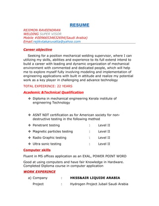 RESUME
REJIMON RAVEENDRAN
WELDING SUPER VISOR
Mobile #00966534832694(Saudi Arabia)
Email:rejikvtakaruvatta@yahoo.com
Career objective
Seeking for a position mechanical welding supervisor, where I can
utilizing my skills, abilities and experience to its full extend intend to
build a career with leading and dynamic organization of mechanical
environment with commented and dedicated people, which will help
me to explore myself fully involving modeling and implementation of
engineering applications with built in attitude and realize my potential
work as a key player in challenging and advance technology
TOTAL EXPEERINCE: 22 YEARS
Academic &Technical Qualification
 Diploma in mechanical engineering Kerala institute of
engineering Technology
 ASNT NDT certification as for American society for non-
destructive testing in the following method
 Penetrant testing : Level II
 Magnetic particles testing : Level II
 Radio Graphic testing : Level II
 Ultra sonic testing : Level II
Computer skills
Fluent in MS offices application as an EXAL, POWER POINT WORD
Good at using computers and have fair Knowledge in Hardware.
Completed Diploma course in computer application
WORK EXPERINCE
a) Company : HKSS&AIR LIQUIDE ARABIA
Project : Hydrogen Project Jubail Saudi Arabia
 