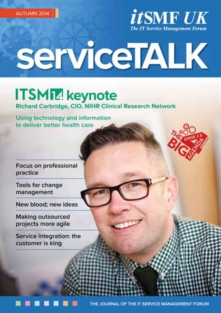 THE JOURNAL OF THE IT SERVICE MANAGEMENT FORUM
AUTUMN 2014
Focus on professional
practice
Tools for change
management
New blood; new ideas
Making outsourced
projects more agile
Service integration: the
customer is king
keynote
Richard Corbridge, CIO, NIHR Clinical Research Network
Using technology and information
to deliver better health care
 