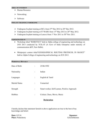 AREA OF INTEREST
 Human Resource
 Networking
 Software
INPLANT TRAINING UNDERGONE
 Undergone In-plant training at HCL from 27th
Dec 2012 to 28th
Dec 2012.
 Undergone In-plant training at IT WARE from 15th
May 2012 to 28th
May 2012.
 Undergone In-plant training at Lenovo from 1st
Nov 2011 to 30th
Nov 2011.
PARTICIPATED IN
• Workshop titled “ROBOTICS” held at Alpha college of engineering and technology on
JAN 2013 conducted by TCIL-IT (A Govt of India Enterprise under ministry of
communication &IT, New Delhi).
• Miniproject contest titled“GEOGRAPHICAL ROUTING PROTOCOL IN MANET”
held at Alpha College of engineering and technology on JUN 2013.
PERSONAL DETAILS
Date of Birth : 25/06/1992
Nationality : Indian
Languages : English & Tamil
Marital Status : Unmarried
Strength : Smart worker, Self Learner, Positive Approach
Hobbies : Cricket, Chess, Movie, Music
Declaration
I hereby declare that statement furnish in above application are true to the best of my
knowledge and belief.
Date: 8/5/16 Signature
Place: Puducherry K.Kirubakaran
 