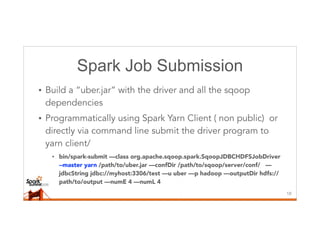 Spark Job Submission
• Build a “uber.jar” with the driver and all the sqoop
dependencies
• Programmatically using Spark Yarn Client ( non public) or
directly via command line submit the driver program to
yarn client/
• bin/spark-submit —class org.apache.sqoop.spark.SqoopJDBCHDFSJobDriver
--master yarn /path/to/uber.jar —confDir /path/to/sqoop/server/conf/ —
jdbcString jdbc://myhost:3306/test —u uber —p hadoop —outputDir hdfs://
path/to/output —numE 4 —numL 4
18
 