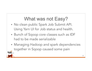 What was not Easy?
• No clean public Spark Job Submit API.
Using Yarn UI for Job status and health.
• Bunch of Sqoop core classes such as IDF
had to be made serializable
• Managing Hadoop and spark dependencies
together in Sqoop caused some pain
26
 