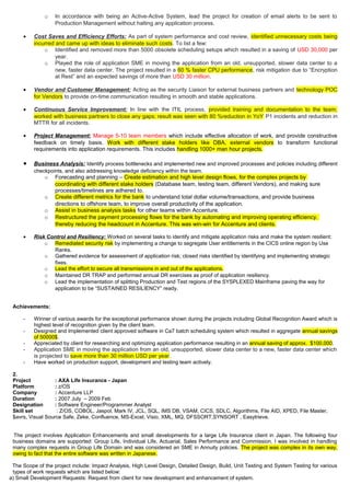o In accordance with being an Active-Active System, lead the project for creation of email alerts to be sent to
Production Management without halting any application process.
• Cost Saves and Efficiency Efforts: As part of system performance and cost review, identified unnecessary costs being
incurred and came up with ideas to eliminate such costs. To list a few:
o Identified and removed more than 5000 obsolete scheduling setups which resulted in a saving of USD 30,000 per
year.
o Played the role of application SME in moving the application from an old, unsupported, slower data center to a
new, faster data center. The project resulted in a 60 % faster CPU performance, risk mitigation due to “Encryption
at Rest” and an expected savings of more than USD 30 million.
• Vendor and Customer Management: Acting as the security Liaison for external business partners and technology POC
for Vendors to provide on-time communication resulting in smooth and stable applications.
• Continuous Service Improvement: In line with the ITIL process, provided training and documentation to the team;
worked with business partners to close any gaps; result was seen with 80 %reduction in YoY P1 incidents and reduction in
MTTR for all incidents.
• Project Management: Manage 5-10 team members which include effective allocation of work, and provide constructive
feedback on timely basis. Work with different stake holders like DBA, external vendors to transform functional
requirements into application requirements. This includes handling 1000+ man hour projects.
• Business Analysis: Identify process bottlenecks and implemented new and improved processes and policies including different
checkpoints, and also addressing knowledge deficiency within the team.
o Forecasting and planning – Create estimation and high level design flows, for the complex projects by
coordinating with different stake holders (Database team, testing team, different Vendors), and making sure
processes/timelines are adhered to.
o Create different metrics for the bank to understand total dollar volume/transactions, and provide business
directions to offshore team, to improve overall productivity of the application.
o Assist in business analysis tasks for other teams within Accenture.
o Restructured the payment processing flows for the bank by automating and improving operating efficiency,
thereby reducing the headcount in Accenture. This was win-win for Accenture and clients.
• Risk Control and Resiliency: Worked on several tasks to identify and mitigate application risks and make the system resilient:
o Remediated security risk by implementing a change to segregate User entitlements in the CICS online region by Use
Ranks.
o Gathered evidence for assessment of application risk; closed risks identified by identifying and implementing strategic
fixes.
o Lead the effort to secure all transmissions in and out of the applications.
o Maintained DR TRAP and performed annual DR exercises as proof of application resiliency.
o Lead the implementation of splitting Production and Test regions of the SYSPLEXED Mainframe paving the way for
application to be “SUSTAINED RESILIENCY” ready.
Achievements:
- Winner of various awards for the exceptional performance shown during the projects including Global Recognition Award which is
highest level of recognition given by the client team.
- Designed and Implemented client approved software in Ca7 batch scheduling system which resulted in aggregate annual savings
of 50000$.
- Appreciated by client for researching and optimizing application performance resulting in an annual saving of approx. $100,000.
- Application SME in moving the application from an old, unsupported, slower data center to a new, faster data center which
is projected to save more than 30 million USD per year.
- Have worked on production support, development and testing team actively.
2.
Project : AXA Life Insurance - Japan
Platform : z/OS
Company : Accenture LLP
Duration : 2007 July – 2009 Feb
Designation : Software Engineer/Programmer Analyst
Skill set : Z/OS, COBOL, Jaspol, Mark IV, JCL, SQL, IMS DB, VSAM, CICS, SDLC, Algorithms, File AID, XPED, File Master,
$avrs, Visual Source Safe, Zeke, Confluence, MS-Excel, Visio, XML, MQ, DFSSORT,SYNSORT , Easytrieve.
The project involves Application Enhancements and small developments for a large Life Insurance client in Japan. The following four
business domains are supported: Group Life, Individual Life, Actuarial, Sales Performance and Commission. I was involved in handling
many complex requests in Group Life Domain and was considered an SME in Annuity policies. The project was complex in its own way,
owing to fact that the entire software was written in Japanese.
The Scope of the project include: Impact Analysis, High Level Design, Detailed Design, Build, Unit Testing and System Testing for various
types of work requests which are listed below:
a) Small Development Requests: Request from client for new development and enhancement of system.
 