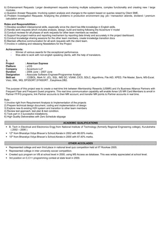 b) Enhancement Requests: Larger development requests involving multiple subsystems, complex functionality and creating new / large
modules.
c) Question Answer Requests: Involving system analysis and changes to the system based on queries raised by Client SME.
d) Problem Investigation Requests: Analyzing the problems in production environment (eg: job / transaction abends, dividend / premium
calculation errors
Roles and Responsibilities:-
1) Develop excellent interpersonal skills, especially since the client has little knowledge in English skills.
2) Handle work requests which includes analysis, design, build and testing following the Accenture V model
3) Conduct reviews for all phases of work requests for other team members as needed.
4) Support the project metrics and reporting mechanism by reporting data timely and accurately in the project dashboard.
5) Conduct knowledge sharing sessions for the other team members, create knowledge transition docs
6) Maintain effective communication for all work requests with the client team.
7) Involve in collating and releasing Newsletters for the Project
Achievements:
- Winner of various awards for the exceptional performance.
- Was able to work with non-english speaking clients, with the help of translators.
3.
Project : American Express
Platform : z/OS
Company : Accenture LLP
Duration : 2006 June – 2007 June
Designation : Associate Software Engineer/Programmer Analyst
Skill set : COBOL, Mark IV, JCL, SQL, IMS DC, VSAM, CICS, SDLC, Algorithms, File AID, XPED, File Master, $avrs, MS-Excel,
Visio, XML, MQ, DFSSORT,SYNSORT , Easytrieve,DB2.
The purpose of this project was to create a real-time link between Membership Rewards (USMR) and it's Business Alliance Partners with
Frequent Flyer and Frequent Guest programs. This real time communication capability will enable Amex US MR Card Members to enroll in
Partner FF/FG programs, link Partner accounts to their MR account, and transfer MR points to Partner accounts in real time.
Role :
1) Involve right from Requirement Analysis to Implementation of the projects
2) Prepare technical design document, coding and implementation of design
3) Explore new & existing H2H system and transition to other team members
4) Review test approach, test plan & test condition.
5) Took part in 3 successful installations.
6) High Quality Deliverables with Zero Schedule slippage
ACADEMIC QUALIFICATIONS
 B. Tech in Electrical and Electronics Engg from National Institute of Technology (formerly Regional Engineering college), Kurukshetra
( 2002 – 2006 )
 12th
from Bharatiya Vidya Bhavan’s School,Kerala in 2002 with 86.00% marks.
 10th
from Bharatiya Vidya Bhavan’s School,Kerala in 2000 with 87.40% marks.
OTHER ACCOLADES
 Represented college and won third place in national level quiz competition held at IIT Roorkee 2005.
 Represented college in inter university soccer competition.
 Created quiz program on VB at school level in 2000, using MS Access as database. This was widely appreciated at school level.
 3rd position on C,C++ programming contest at state level in 2000.
 