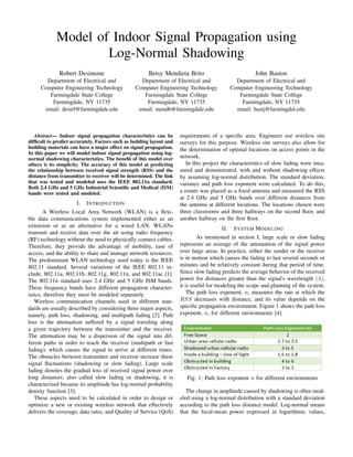 Model of Indoor Signal Propagation using
Log-Normal Shadowing
Robert Desimone
Department of Electrical and
Computer Engineering Technology
Farmingdale State College
Farmingdale, NY 11735
email: desirf@farmingdale.edu
Betsy Mendieta Brito
Department of Electrical and
Computer Engineering Technology
Farmingdale State College
Farmingdale, NY 11735
email: mendb@farmingdale.edu
John Baston
Department of Electrical and
Computer Engineering Technology
Farmingdale State College
Farmingdale, NY 11735
email: bastj@farmingdal.edu
Abstract— Indoor signal propagation characteristics can be
difﬁcult to predict accurately. Factors such as building layout and
building materials can have a major effect on signal propagation.
In this paper we will model indoor signal propagation using log-
normal shadowing characteristics. The beneﬁt of this model over
others is its simplicity. The accuracy of this model at predicting
the relationship between received signal strength (RSS) and the
distance from transmitter to receiver will be determined. The link
that was tested and modeled uses the IEEE 802.11n standard.
Both 2.4 GHz and 5 GHz Industrial Scientiﬁc and Medical (ISM)
bands were tested and modeled.
I. INTRODUCTION
A Wireless Local Area Network (WLAN) is a ﬂexi-
ble data communications system implemented either as an
extension or as an alternative for a wired LAN. WLANs
transmit and receive data over the air using radio frequency
(RF) technology without the need to physically connect cables.
Therefore, they provide the advantage of mobility, ease of
access, and the ability to share and manage network resources.
The predominant WLAN technology used today is the IEEE
802.11 standard. Several variations of the IEEE 802.11 in-
clude, 802.11a, 802.11b, 802.11g, 802.11n, and 802.11ac [1].
The 802.11n standard uses 2.4 GHz and 5 GHz ISM bands.
These frequency bands have different propagation character-
istics, therefore they must be modeled separately.
Wireless communication channels used in different stan-
dards are usually described by considering three major aspects,
namely, path loss, shadowing, and multipath fading [2]. Path
loss is the attenuation suffered by a signal traveling along
a given trajectory between the transmitter and the receiver.
The attenuation may be a dispersion of the signal into dif-
ferent paths in order to reach the receiver (multipath or fast
fading); which causes the signal to arrive at different times.
The obstacles between transmitter and receiver increase these
signal ﬂuctuations (shadowing or slow fading). Large scale
fading denotes the gradual loss of received signal power over
long distances; also called slow fading or shadowing, it is
characterized because its amplitude has log-normal probability
density function [3].
These aspects need to be calculated in order to design or
optimize a new or existing wireless network that effectively
delivers the coverage, data rates, and Quality of Service (QoS)
requirements of a speciﬁc area. Engineers use wireless site
surveys for this purpose. Wireless site surveys also allow for
the determination of optimal locations on access points in the
network.
In this project the characteristics of slow fading were mea-
sured and demonstrated, with and without shadowing effects
by assuming log-normal distribution. The standard deviation,
variance and path loss exponent were calculated. To do this,
a router was placed as a ﬁxed antenna and measured the RSS
at 2.4 GHz and 5 GHz bands over different distances from
the antenna at different locations. The locations chosen were
three classrooms and three hallways on the second ﬂoor, and
another hallway on the ﬁrst ﬂoor.
II. SYSTEM MODELING
As mentioned in section I, large scale or slow fading
represents an average of the attenuation of the signal power
over large areas. In practice, either the sender or the receiver
is in motion which causes the fading to last several seconds or
minutes and be relatively constant during that period of time.
Since slow fading predicts the average behavior of the received
power for distances greater than the signal's wavelength (λ),
it is useful for modeling the scope and planning of the system.
The path loss exponent, n, measures the rate at which the
RSS decreases with distance, and its value depends on the
speciﬁc propagation environment. Figure 1 shows the path loss
exponent, n, for different environments [4].
Fig. 1: Path loss exponent n for different environments
The change in amplitude caused by shadowing is often mod-
eled using a log-normal distribution with a standard deviation
according to the path loss distance model. Log-normal means
that the local-mean power expressed in logarithmic values,
 