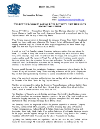 PRESS RELEASE
For Immediate Release Contact: Elizabeth Field
Phone: 715-297-1829
Email: elizabeth@wausauriverdistrict.org
WHO LET THE DOGS OUT? WAUSAU RIVER DISTRICT’S FIRST THURSDAYS:
DOG DAYS OF SUMMER
Wausau, WI (7/29/15) – Wausau River District’s next First Thursday takes place on Thursday,
August 6 between 5 and 8 p.m. This month, downtown Wausau will be transformed into the Dog
Days of Summer, with the help of some furry friends.
While bringing dogs downtown is discouraged for attendees, Wausau River District has planned
special visits from a wide range of canines. The Humane Society of Marathon County will be
bringing adoptable dogs, the K-9 unit will make a special appearance and a few famous dogs
might even find their way to the Wausau River District.
It would not be a First Thursday without downtown businesses putting their own spin on the
theme. VOSStudios is filling their studio with certified therapy dogs and a plethora of library
books about cute pups. They invite you and your littles to snuggle with a dog, grab a book and
practice reading aloud. The Center for Visual Arts will have their MANimal exhibit open to
showcase art that shows the connection between man and animal. The exhibit even includes a
saber tooth tiger! The Lamplighter Fine Gifts will be donating ten percent of all sales from First
Thursday to the Humane Society of Marathon County.
To earn a special discount from participating businesses, attendees can bring a donation for the
Humane Society of Marathon County. Those who bring a donation will be given a dog tag that
they can then take to participating businesses to receive an additional discount or promotion.
Many of the same local musicians and bands from June and July will be back and stationed along
the sidewalks of the River District for Dog Days of Summer.
Attendees are encouraged to explore the downtown Wausau businesses and areas that they have
never been to before, such as the Third Street Lifestyle Center and the West side of the River
District, which is a short ten minute walk across the river.
First Thursdays is Wausau’s newest shopping experience. Developed by local business owners
who sought to enhance the downtown shopping experience, the goal of the event is to elevate the
downtown shopping experience by creating an enjoyable atmosphere filled with music and
entertainment while promoting the unique River District stores.
First Thursdays would not be possible without the generous support of its sponsors: Compass
Properties, Eastbay Retail, ENT Associates, Executive Cleaning, Eye Clinic of Wisconsin,
Frontier Communications, Habush Habush & Rottier. Nationwide, Northstar Cleaning and
Restoration, River Valley Bank, Ruder Ware, and the Wisconsin Woodchucks. Generous support
for this project was also supplied through the Wausau-Marathon County Fund of the Community
Foundation of North Central Wisconsin and the City of Wausau Room Tax fund.
Upcoming First Thursday events are: September 3 will be Live Local Art, and October 1 will be
Hooray for Homecoming! All event details and more information can be found on the First
 