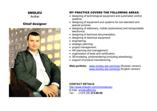 SMOLEU
Andrei
Chief designer
MY PRACTICE COVERS THE FOLLOWING AREAS:
• designing of technological equipment and automated control
systems;
• designing of equipment and systems for non-standard and
special purpose;
• designing of stationary, mobile (automotive) and transportable
electronics;
• designing of technical documentation;
• designing of electrical equipment;
• engineering;
• strategic planning;
• project management;
• HR planning and management;
• organization of tests and certification;
• 3D-modeling, photorendering (including advertising);
• support of product manufacturing.
Web portfolio: www.smoleu.wix.com/russ (Russian version)
www.smoleu.wix.com/engl (English version)
CONTACT DETAILS:
http://www.linkedin.com/in/smoleu/en
E-mail: smoleu@tut.by
Tel.: (+375 29) 373-08-50
 