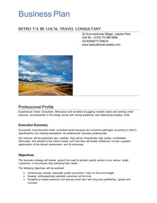 Business Plan
RETRO T/A BE LOCAL TRAVEL CONSULTANT
32 Summerbrook Village, Jukskei Park
Cell No. +27(0) 79 589 0699
CK #2006/171348/23
www.belocaltravel.weebly.com
Professional Profile
Experienced Travel Consultant, Meticulous and excellent at juggling multiple tasks and working under
pressure, accomplished in the energy sector with strong leadership and relationship-building skills.
Executive Summary
Successful, local business travel consultant exists because we customize packages according to client’s
specifications and making reservations for professional business professionals.
Our services will be positioned very carefully, they will be of extremely high quality, comfortable,
informative and tailored to the client’s needs such that they will enable individuals to have a greater
appreciation of the natural environment and its intricacies.
Objectives
The business strategy will revolve around the need to provide quality service to our various target
customers, in the process fully satisfying their needs.
The following objectives will be explored:
 Continuously provide enjoyable quality excursions / trips on time and budget.
 Develop enthusiastically satisfied customers all the time.
 Establish a market presence that assures short term and long term profitability, growth and
success.
 