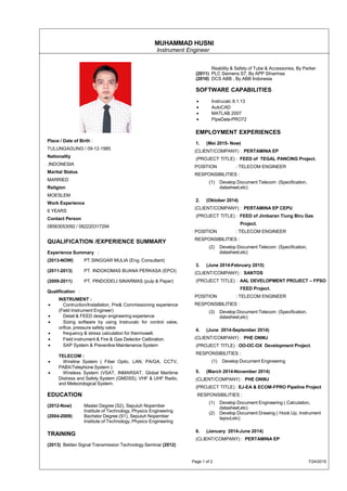 MUHAMMAD HUSNI
Instrument Engineer
Place / Date of Birth :
TULUNGAGUNG / 09-12-1985
Nationality
INDONESIA
Marital Status
MARRIED
Religion
MOESLEM
Work Experience
6 YEARS
Contact Person
08563053092 / 082220317294
QUALIFICATION /EXPERIENCE SUMMARY
Experience Summary :
(2013-NOW) PT.SINGGAR MULIA (Eng. Consultant)
(2011-2013) PT. INDOKOMAS BUANA PERKASA (EPCI)
(2009-2011) PT. PINDODELI SINARMAS (pulp & Paper)
Qualification :
INSTRUMENT :
• Contruction/Installation, Pre& Commissioning experience
(Field Instrument Engineer)
• Detail & FEED design engineering experience
• Sizing software by using Instrucalc for control valve,
orifice, pressure safety valve
• frequency & stress calculation for thermowell.
• Field instrument & Fire & Gas Detector Calibration.
• SAP System & Preventive Maintenance System
TELECOM :
• Wireline System ( Fiber Optic, LAN, PA/GA, CCTV,
PABX/Telephone System ).
• Wireless System (VSAT, INMARSAT, Global Maritime
Distress and Safety System (GMDSS), VHF & UHF Radio,
and Meteorological System.
EDUCATION
(2012-Now) Master Degree (S2), Sepuluh Nopember
Institute of Technology, Physics Engineering
(2004-2009) Bachelor Degree (S1), Sepuluh Nopember
Institute of Technology, Physics Engineering
TRAINING
(2013) Belden Signal Transmission Technology Seminar (2012)
Reability & Safety of Tube & Accessories, By Parker
(2011) PLC Siemens S7, By APP SInarmas
(2010) DCS ABB , By ABB Indonesia
SOFTWARE CAPABILITIES
• Instrucalc 8.1.13
• AutoCAD
• MATLAB 2007
• PipeData-PRO72
EMPLOYMENT EXPERIENCES
1. (Mei 2015- Now)
(CLIENT/COMPANY) : PERTAMINA EP
(PROJECT TITLE) : FEED of TEGAL PANCING Project.
POSITION : TELECOM ENGINEER
RESPONSIBILITIES :
(1) Develop Document Telecom (Specification,
datasheet,etc)
2. (Oktober 2014)
(CLIENT/COMPANY) : PERTAMINA EP CEPU
(PROJECT TITLE) : FEED of Jimbaran Tiung Biru Gas
Project.
POSITION : TELECOM ENGINEER
RESPONSIBILITIES :
(2) Develop Document Telecom (Specification,
datasheet,etc)
3. (June 2014-February 2015)
(CLIENT/COMPANY) : SANTOS
(PROJECT TITLE) : AAL DEVELOPMENT PROJECT – FPSO
FEED Project.
POSITION : TELECOM ENGINEER
RESPONSIBILITIES :
(3) Develop Document Telecom (Specification,
datasheet,etc)
4. (June 2014-September 2014)
(CLIENT/COMPANY) : PHE ONWJ
(PROJECT TITLE) : OO-OC-OX Development Project.
RESPONSIBILITIES :
(1) Develop Document Engineering
5. (March 2014-November 2014)
(CLIENT/COMPANY) : PHE ONWJ
(PROJECT TITLE) : EJ-EA & ECOM-FPRO Pipeline Project
RESPONSIBILITIES :
(1) Develop Document Engineering ( Calculation,
datasheet,etc)
(2) Develop Document Drawing ( Hook Up, Instrument
layout,etc)
6. (January 2014-June 2014)
(CLIENT/COMPANY) : PERTAMINA EP
Page 1 of 2 7/24/2015
 