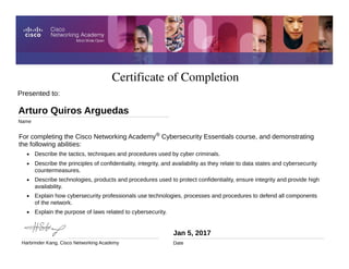 Certificate of Completion
Jan 5, 2017
Date
For completing the Cisco Networking Academy® Cybersecurity Essentials course, and demonstrating
the following abilities:
• Describe the tactics, techniques and procedures used by cyber criminals.
• Describe the principles of confidentiality, integrity, and availability as they relate to data states and cybersecurity
countermeasures.
• Describe technologies, products and procedures used to protect confidentiality, ensure integrity and provide high
availability.
• Explain how cybersecurity professionals use technologies, processes and procedures to defend all components
of the network.
• Explain the purpose of laws related to cybersecurity.
Presented to:
Arturo Quiros Arguedas
Name
Harbrinder Kang, Cisco Networking Academy
 