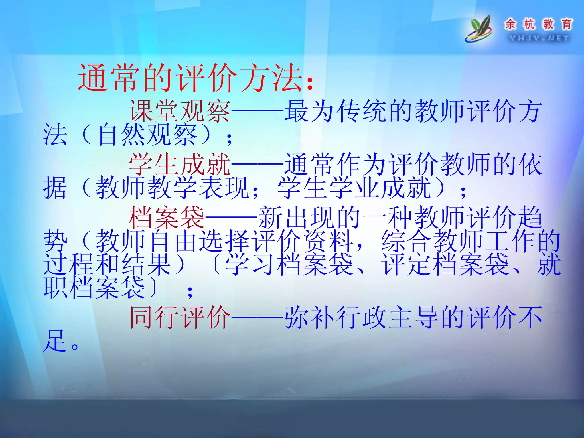 通常的评价方法： 课堂观察 ——最为传统的教师评价方法（自然观察）； 学生成就 ——通常作为评价教师的依据（教师教学表现；学生学业成就）； 档案袋 ——新出现的一种教师评价趋势（教师自由选择评价资料，综合教师工作的过程和结果）〔 学习档案袋 、 评定档案袋 、 就职档案袋〕  ； 同行评价 ——弥补行政主导的评价不足。 