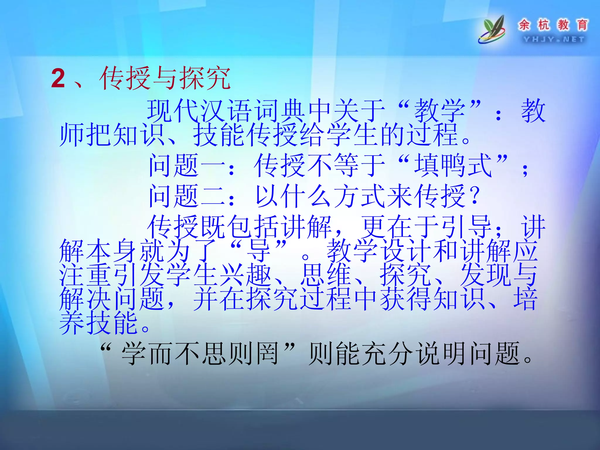 2 、传授与探究 现代汉语词典中关于“教学”：教师把知识、技能传授给学生的过程。 问题一：传授不等于“填鸭式”； 问题二：以什么方式来传授？ 传授既包括讲解，更在于引导；讲解本身就为了“导”。教学设计和讲解应注重引发学生兴趣、思维、探究、发现与解决问题，并在探究过程中获得知识、培养技能。 “ 学而不思则罔”则能充分说明问题。 