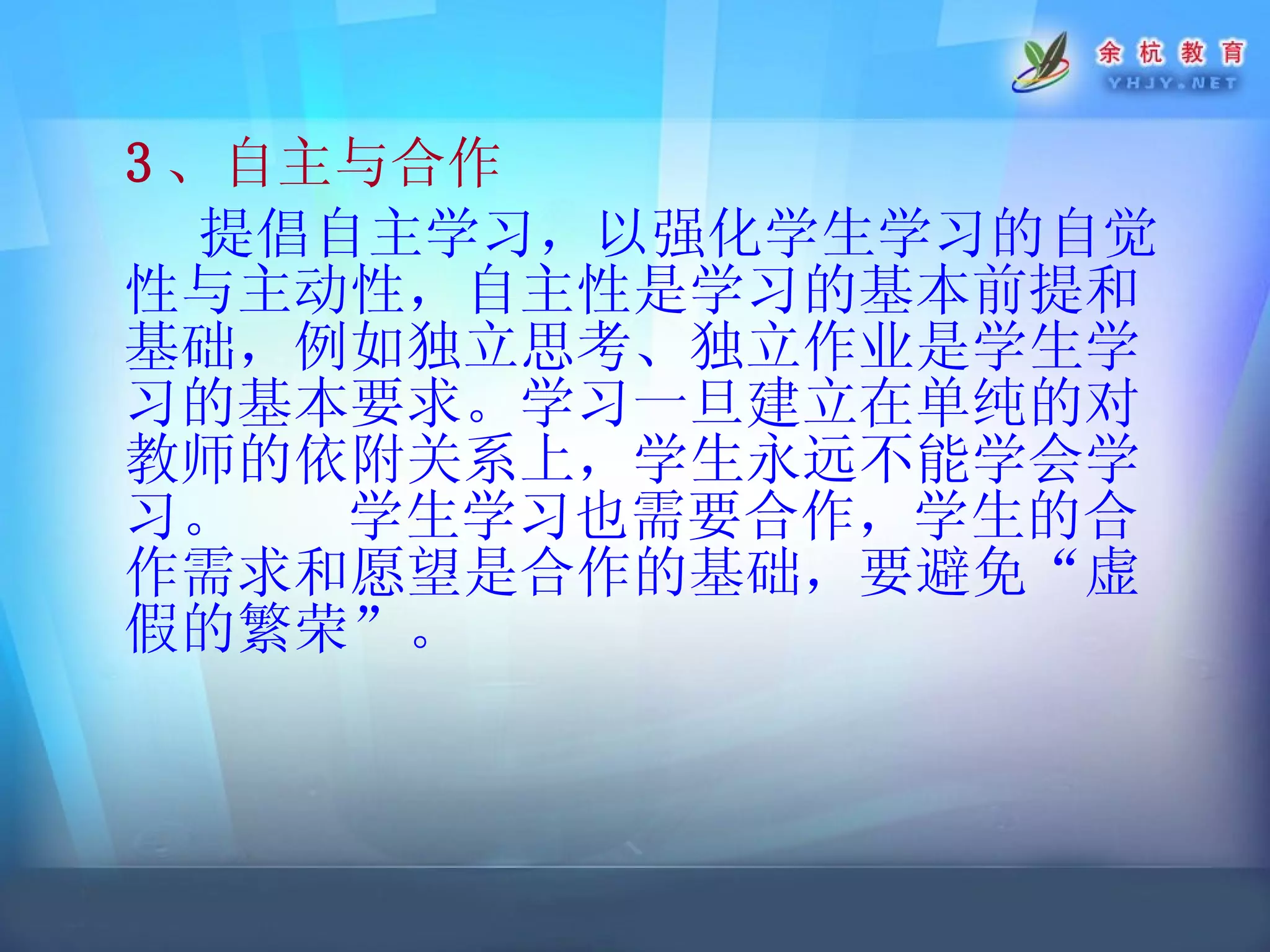 3 、自主与合作 提倡自主学习，以强化学生学习的自觉性与主动性，自主性是学习的基本前提和基础，例如独立思考、独立作业是学生学习的基本要求。学习一旦建立在单纯的对教师的依附关系上，学生永远不能学会学习。  学生学习也需要合作，学生的合作需求和愿望是合作的基础，要避免“虚假的繁荣”。 