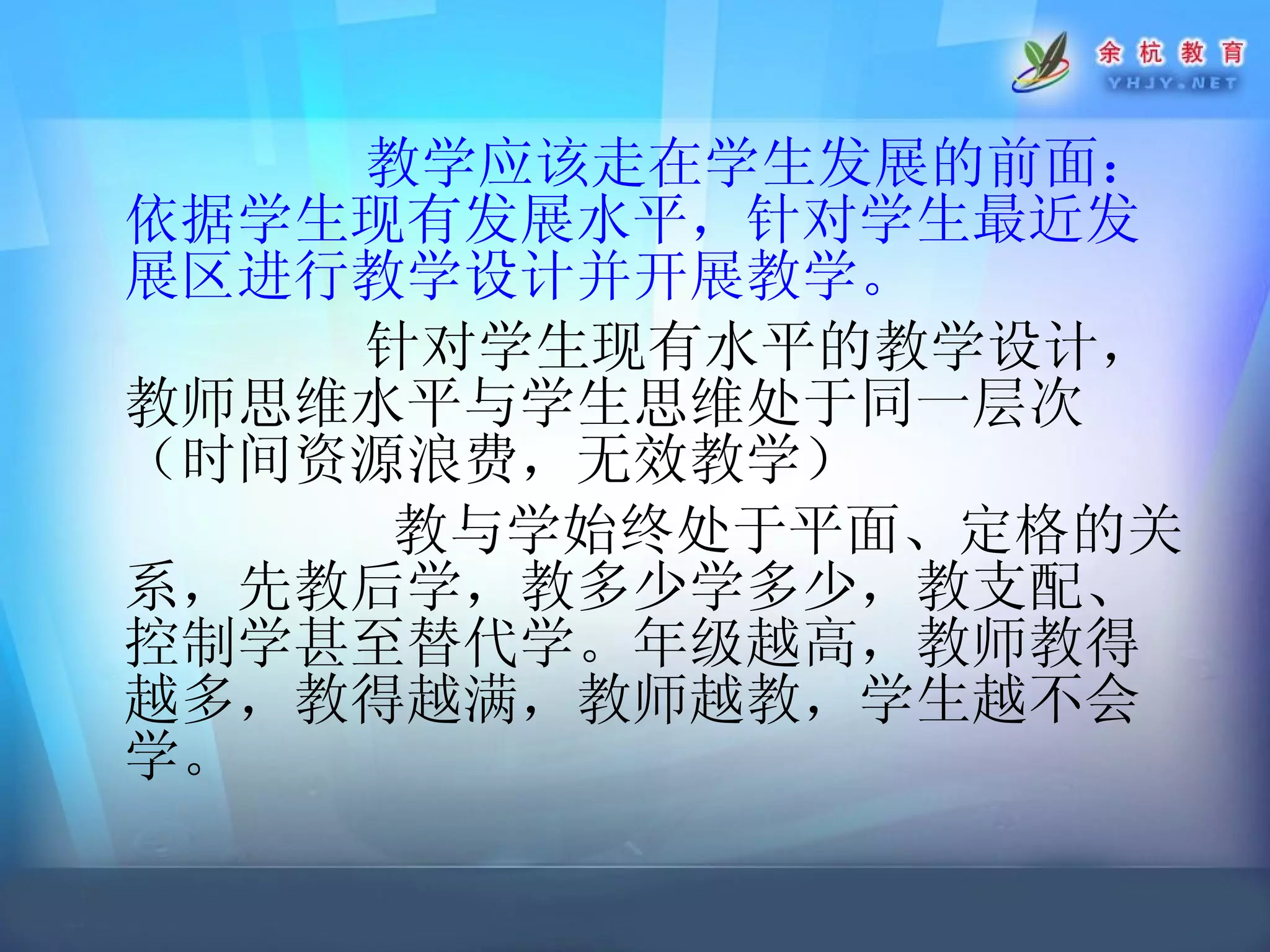 教学应该走在学生发展的前面：依据学生现有发展水平，针对学生最近发展区进行教学设计并开展教学。 针对学生 现有水平的教学设计，教师思维水平与学生思维处于同一层次（时间资源浪费，无效教学） 教与学始终处于平面、定格的关系，先教后学，教多少学多少，教支配、控制学甚至替代学。年级越高，教师教得越多，教得越满，教师越教，学生越不会学。 