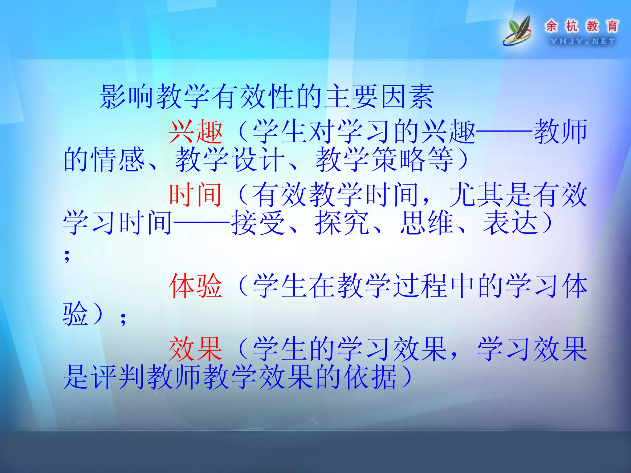 影响教学有效性的主要因素 兴趣 （学生对学习的兴趣——教师的情感、教学设计、教学策略等） 时间 （有效教学时间，尤其是有效学习时间——接受、探究、思维、表达）； 体验 （学生在教学过程中的学习体验）； 效果 （学生的学习效果，学习效果是评判教师教学效果的依据） 
