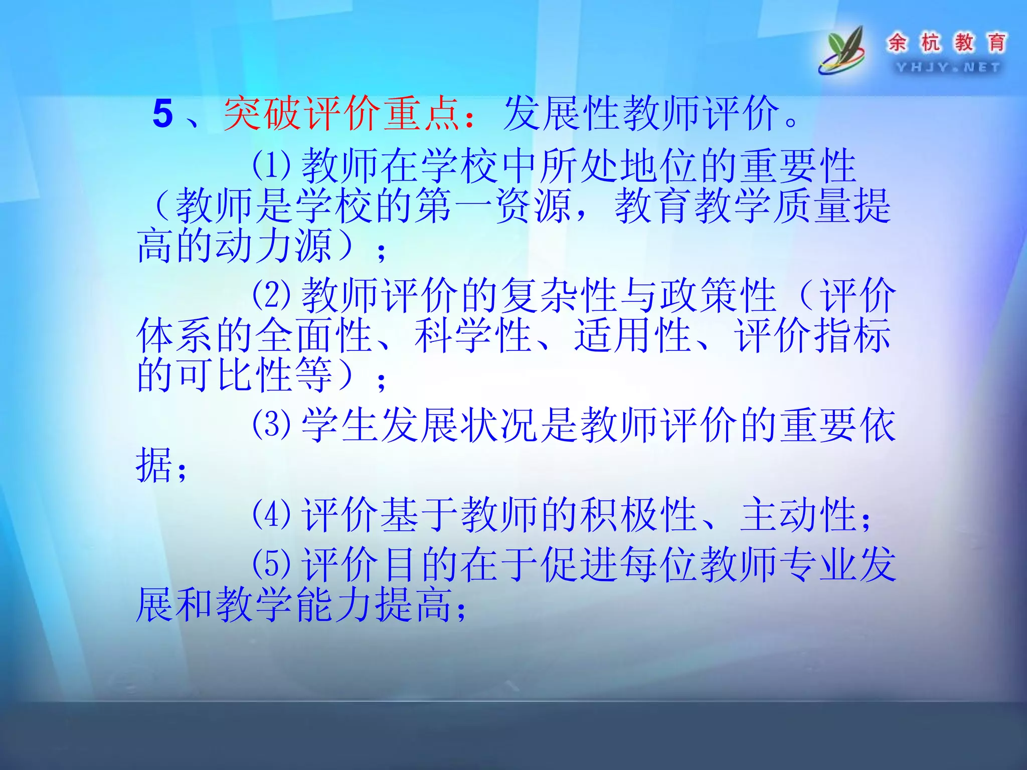 5 、 突破评价重点： 发展性教师评价。 ⑴ 教师在学校中所处地位的重要性（教师是学校的第一资源，教育教学质量提高的动力源）； ⑵ 教师评价的复杂性与政策性（评价体系的全面性、科学性、适用性、评价指标的可比性等）； ⑶ 学生发展状况是教师评价的重要依据； ⑷ 评价基于教师的积极性、主动性； ⑸ 评价目的在于促进每位教师专业发展和教学能力提高； 