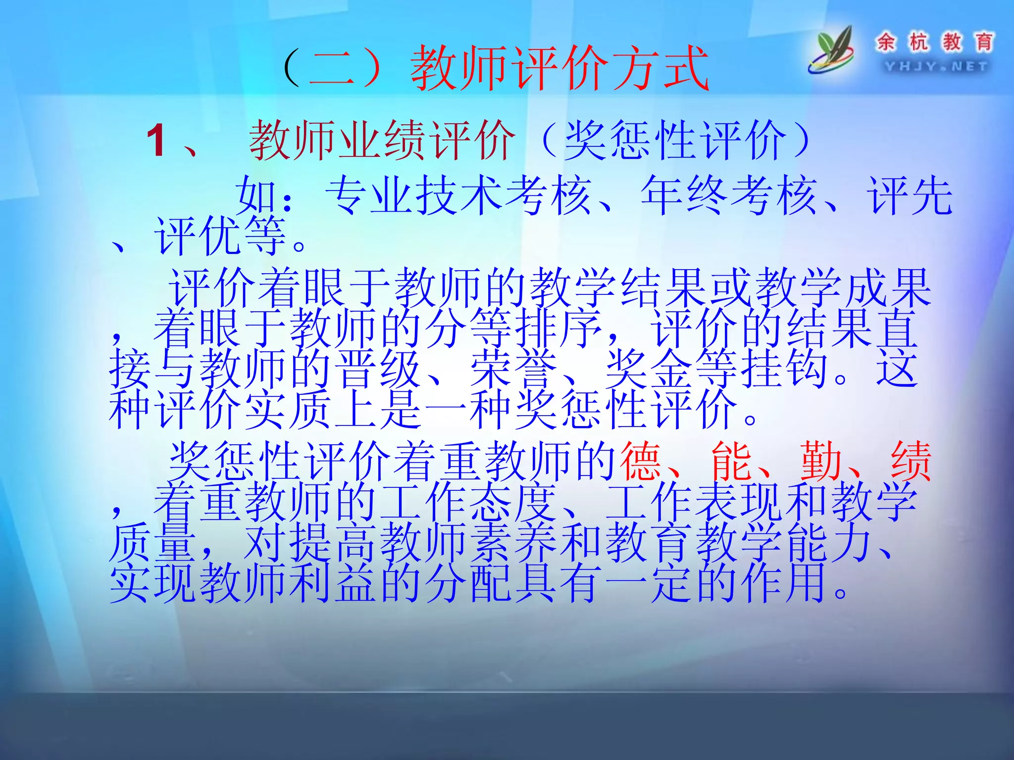 （ 二）教师评价方式 1 、 教师业绩评价 （ 奖惩性评价 ） 如： 专业技术考核、年终考核、评先、评优等。   评价着眼于教师的教学结果或教学成果，着眼于教师的分等排序，评价的结果直接与教师的晋级、荣誉、奖金等挂钩。这种评价实质上是一种奖惩性评价。 奖惩性评价着重教师的 德、能、勤、绩 ，着重教师的工作态度、工作表现和教学质量，对提高教师素养和教育教学能力、实现教师利益的分配具有一定的作用。  