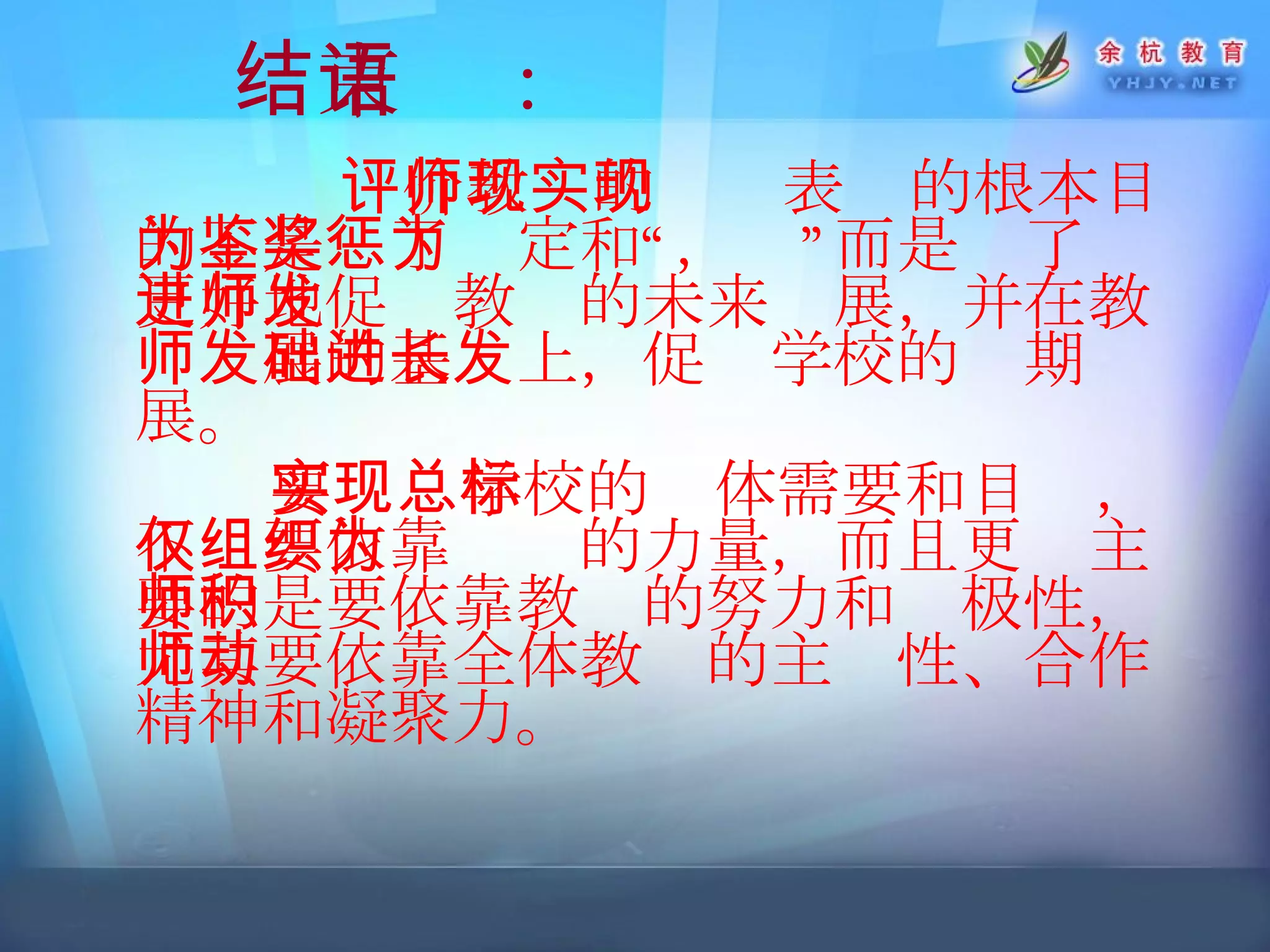 结束语： 评价教师的现实表现的根本目的不是为了鉴定和“奖惩”，而是为了更好地促进教师的未来发展，并在教师发展的基础上，促进学校的长期发展。 要实现学校的总体需要和目标，不仅要依靠组织的力量，而且更为主要的是要依靠教师的努力和积极性，尤其要依靠全体教师的主动性、合作精神和凝聚力。   