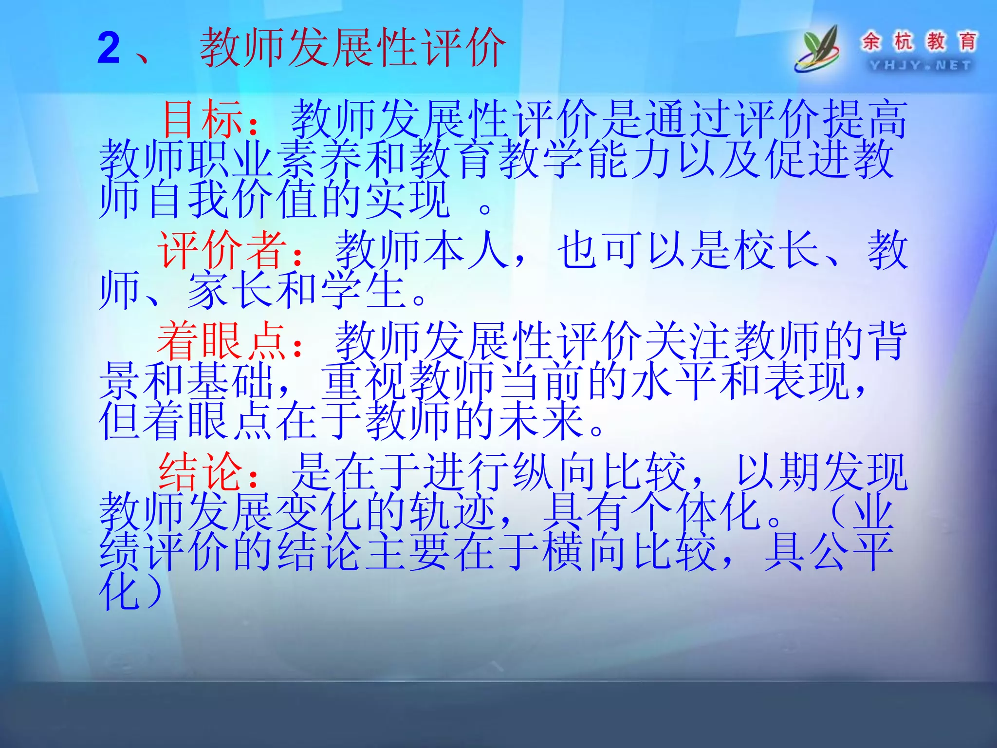 2 、 教师发展性评价 目标： 教师发展性评价是通过评价提高教师职业素养和教育教学能力以及促进教师自我价值的实现  。 评价者： 教师本人，也可以是校长、教师、家长和学生。 着眼点： 教师发展性评价关注教师的背景和基础，重视教师当前的水平和表现，但着眼点在于教师的未来。 结论： 是在于进行纵向比较，以期发现教师发展变化的轨迹，具有个体化。（业绩评价的结论主要在于横向比较，具公平化） 