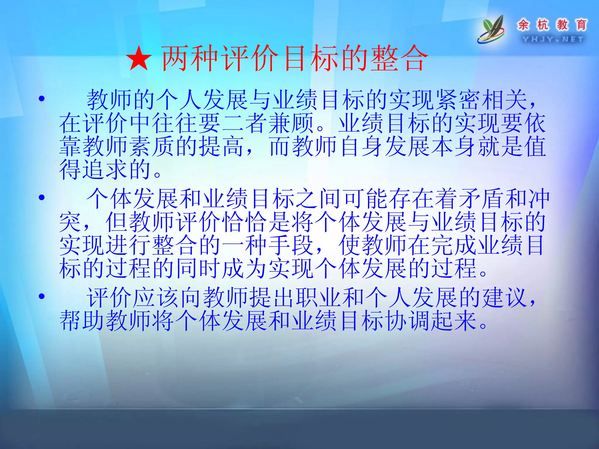 ★ 两种评价目标的整合   教师的个人发展与业绩目标的实现紧密相关，在评价中往往要二者兼顾。业绩目标的实现要依靠教师素质的提高，而教师自身发展本身就是值得追求的。 个体发展和业绩目标之间可能存在着矛盾和冲突，但教师评价恰恰是将个体发展与业绩目标的实现进行整合的一种手段，使教师在完成业绩目标的过程的同时成为实现个体发展的过程。 评价应该向教师提出职业和个人发展的建议，帮助教师将个体发展和业绩目标协调起来。   