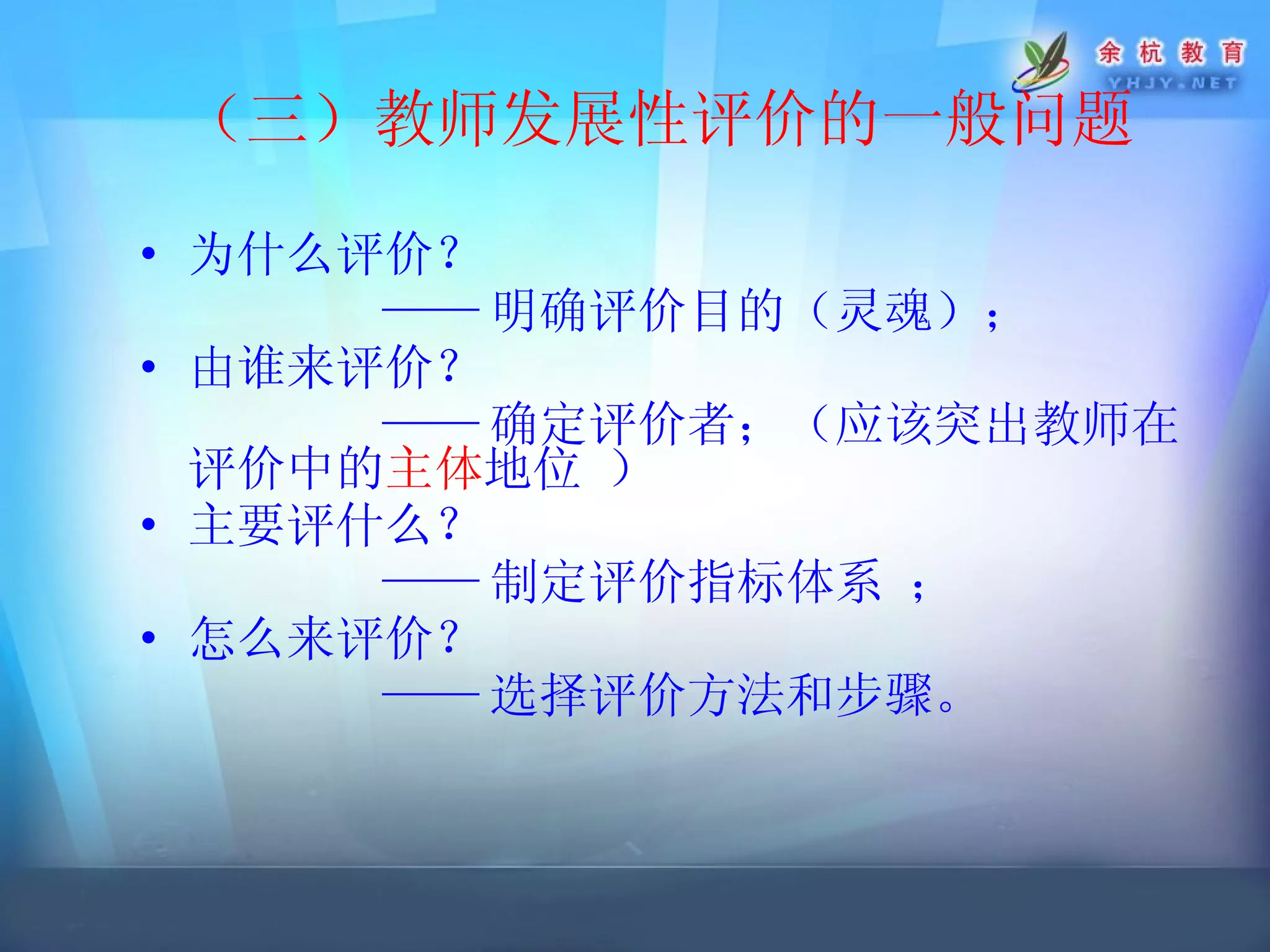 （三）教师发展性评价的一般问题 为什么评价？ —— 明确 评价目的 （灵魂）； 由谁来评价？ —— 确定评价者；（应该 突出教师在评价中的 主体 地位  ） 主要评什么？ —— 制定评价指标体系  ； 怎么来评价？ —— 选择评价方法和步骤。   
