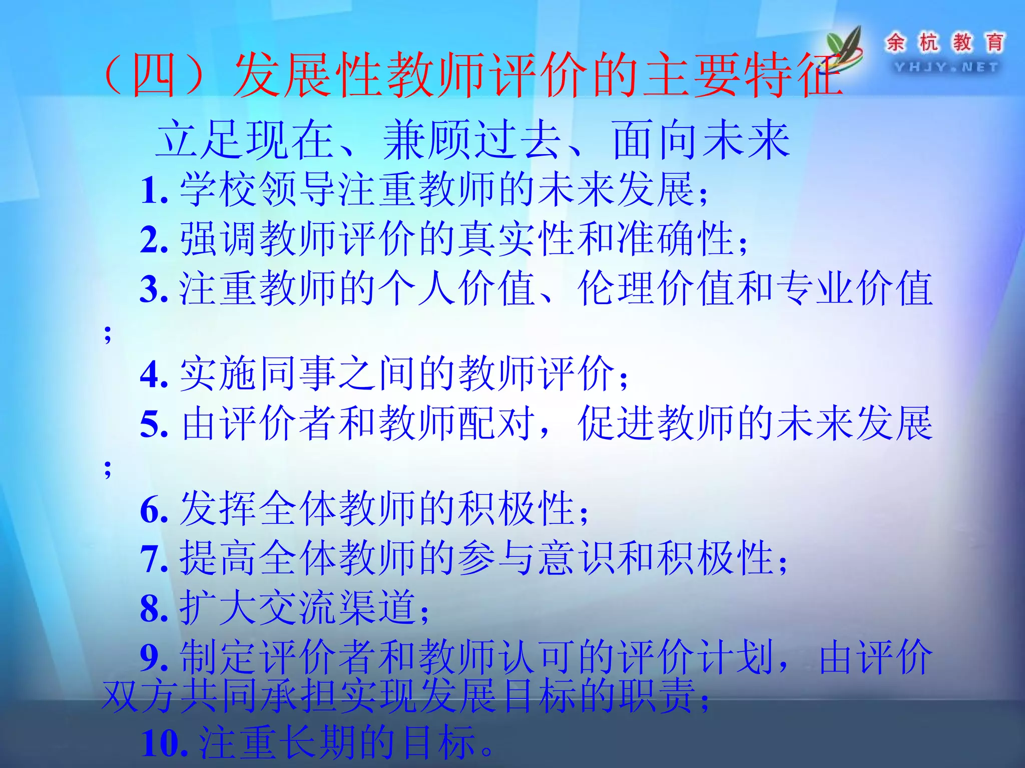 （四）发展性教师评价的主要特征 立足现在、兼顾过去、面向未来   1. 学校领导注重教师的未来发展；  2. 强调教师评价的真实性和准确性； 3. 注重教师的个人价值、伦理价值和专业价值； 4. 实施同事之间的教师评价； 5. 由评价者和教师配对，促进教师的未来发展； 6. 发挥全体教师的积极性； 7. 提高全体教师的参与意识和积极性； 8. 扩大交流渠道； 9. 制定评价者和教师认可的评价计划，由评价双方共同承担实现发展目标的职责； 10. 注重长期的目标。   