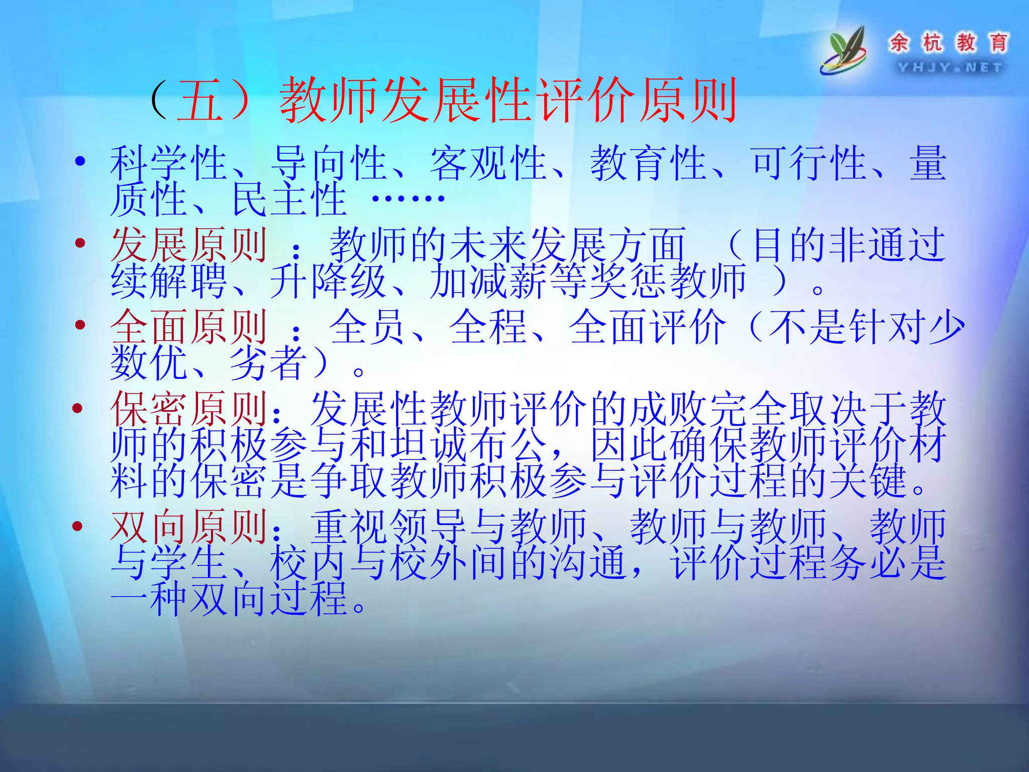 （ 五）教师发展性评价原则   科学性、导向性、客观性、教育性、可行性、量质性、民主性  …… 发展原则  ： 教师的未来发展方面  （目的非通过 续解聘、升降级、加减薪等奖惩教师  ）。 全面原则  ：全员、全程、全面评价（不是针对少数优、劣者）。 保密原则 ： 发展性教师评价的成败完全取决于教师的积极参与和坦诚布公，因此确保教师评价材料的保密是争取教师积极参与评价过程的关键。   双向原则 ： 重视领导与教师、教师与教师、教师与学生、校内与校外间的沟通，评价过程务必是一种双向过程。  