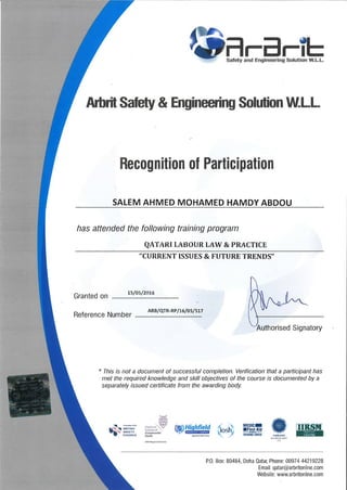 {Ðilr-ÆmTh
Arbrit Safety & Engineering Solution l,lLl.L.
Recognition of Participation
SALEM AHMED MOHAMED HAMDY ABDOU
has attended the following training program
QATARI I,ABOUR LAW & PRACTICE
"CURRENT ISSIJES & FUTURE TRENDS"
Granted on
Ls/0s/20t6
Reference Number
ARB/qTR-RP/t 6l05lsL7
horised Signatory
" This is not a document of successful completion. Verification that a participant has
met the required knowledge and skill objectives of the course is documented by a
separately issued ceftificate from the awarding body.
iosh iEuüÌE #' ./' nÄ{nlcolm
Æ**
rS. :li*iï.
,.!g¿1i'{iqkfield
rf,wJ,tu
-^'W
lrRsilnf,nt
P.0. Box: 80484, Doha Qata[ Phone: 00974 44219228
Email: qatar@arbritonline.com
Website: www.arbritonline.com
i .-i!:
,tiritì
llÐlth
 