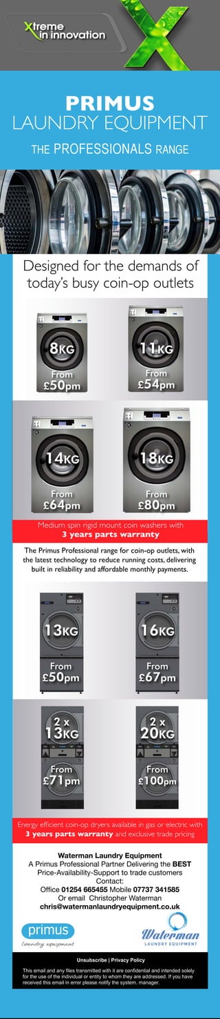 Primus have been supplying the camping and
caravan industry across Europe for many years
and they understand the demands for efficiency
and reliability in commercial laundry equipment.
So we would like to introduce their new SP & SD
range of coin operated 10kg washer and dryers.
FEATURES STACK UNITS
Totally freestanding can be
installed on any floor and any
level, reduced floor space
OPL or coin op versions, door
opens 180° for easy loading
and unloading, LED indication
of the status of the program
and time remaining countdown
FEATURES WASHER EXTRACTORS
Industry-leading 440 G-Force
extraction removes more
moisture, minimizing drying times
and utility costs Suspension
with new out-of-balance logic
Standard with drain pump,
drain valve optionally available
Electrical heating or boiler-fed
with 6 wash programs
FEATURES DRYERS
Galvanized steel cylinder,
Oversized lint filter located in
front for easy cleaning Powerful
exhaust blower assures short
drying times and low operating
costs Electrical or gas heating
4 drying programs LED
indication of the status of the
program
All equipment comes with 3 years parts
warranty and exclusive trade pricing
This email and any files transmitted with it are confidential and intended solely
for the use of the individual or entity to whom they are addressed. If you have
received this email in error please notify the system. manager.
Unsubscribe | Privacy Policy
Waterman Laundry Equipment
A Primus Professional Partner Delivering the BEST
Price-Availability-Support to trade customers
Contact:
Office 01254 665455 Mobile 07737 341585
Or email  Christopher Waterman
chris@watermanlaundryequipment.co.uk
Designed for the demands of
today’s busy coin-op outlets
The Primus Professional range for coin-op outlets, with
the latest technology to reduce running costs, delivering
built in reliability and affordable monthly payments.
Energy efficient coin-op dryers available in gas or electric with
3 years parts warranty and exclusive trade pricing
Medium spin rigid mount coin washers with
3 years parts warranty
PRIMUS
LAUNDRY EQUIPMENT
8KG
From
£50pm
11KG
From
£54pm
14KG
From
£64pm
18KG
From
£80pm
13KG
From
£50pm
2 x
13KG
From
£71pm
2 x
20KG
From
£100pm
16KG
From
£67pm
PRIMUS
LAUNDRY EQUIPMENT
THE PROFESSIONALS RANGE
THE PROFESSIONALS RANGE
This email and any files transmitted with it are confidential and intended solely
for the use of the individual or entity to whom they are addressed. If you have
received this email in error please notify the system. manager.
Unsubscribe | Privacy Policy
Waterman Laundry Equipment
A Primus Professional Partner Delivering the BEST
Price-Availability-Support to trade customers
Contact:
Office 01254 665455 Mobile 07737 341585
Or email  Christopher Waterman
chris@watermanlaundryequipment.co.uk
 