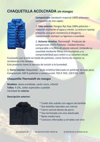 CHAQUETILLA ACOLCHADA sin mangas
Composición: Sandwich material 100% polyester,
compuesto de tres capas:
1. Tela exterior: Pongee Rip Stop 100% poliester –
material resistente al agua y viento. La textura ripstop
presenta una gran resistencia al desgarro,
manteniendo siempre su ligereza y suavidad.
2. Aislante térmico: Thermaloft - Producto de
composición 100% Poliéster. Calidad térmica
comparable a la fibra de pluma natural, imitando su
suavidad mediante fibras microscópicas y su
compresibilidad para volver a su volumen inicial.
Fusionado con la tela no tejida de poliéster, como forma de mejorar su
resistencia a los lavados.
Este producto tiene la ventaja de resistir a la humedad.
3. Forro interior: Raquelado - Seda sintética fabricada en poliéster de bajo peso.
Composición 100 % poliéster y construcción 75D X 75D, 120 X 82, 190T.
Chaquetilla Thermaloft sin mangas
Modelos: dama entallada, varón recto, infantil
Tallas: 4-2XL, tallas especiales a pedido
Variedad de colores
Descripción exterior:
* Cuello alto subido con seguro de barbilla
* Dos bolsillos laterales con cierres
* Cierre central diente de perro
* Sisa terminada con vivo elasticado
* Basta media luna
* Costuras reforzadas y cerradas con vivo
ø GARANTIA ø ø SERVICIO POST VENTA ø ø DESPACHO A DOMICILIO ø
 