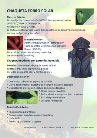 CHAQUETA FORRO POLAR
Material Exterior:
Taslan Rip Stop - composición 100% Poliéster y construcción
160TX90T/75DX75D Ripstop 2X2.
Resistente al agua y viento.
La textura ripstop presenta una gran resistencia al desgarro, manteniendo
siempre su ligereza y suavidad.
Material Interior:
Polar tecnología Fleece - composición
100% poliéster y construcción poliéster
fleece 150dx96f.
Material de protección térmica, respirable,
aterceropelado antipilling.
Chaqueta moderna con gorro desmontable
Modelos: dama entallada, varón recto, infantil
Tallas: 4-2XL, tallas especiales a pedido
Variedad de colores lisos y combinaciones
Descripción exterior:
* Cuello alto subido con seguro de barbilla
* Gorro desmontable, ajustable con cordón elástico y stoppers
* Dos bolsillos laterales en costura con cierres tapados
* Cierre central invertido
* Puños elasticados ajustables con velcro
* Basta larga media luna
* Costuras reforzadas
Descripción interior:
* Forro cuerpo polar fleece
* Forro mangas acolchado napa+raquelado
* Un bolsillo
* Pretina ajustable con stoppers
ø GARANTIA ø ø SERVICIO POST VENTA ø ø DESPACHO A DOMICILIO ø
 