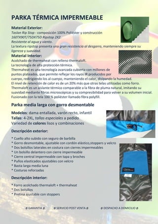 PARKA TÉRMICA IMPERMEABLE
Material Exterior:
Taslan Rip Stop - composición 100% Poliéster y construcción
160TX90T/75DX75D Ripstop 2X2.
Resistente al agua y viento.
La textura ripstop presenta una gran resistencia al desgarro, manteniendo siempre su
ligereza y suavidad.
Material Interior:
Acolchado de thermaheat con relleno thermaloft.
La tecnología de alta protección térmica.
Thermaheat es una tecnología avanzada cubierta con millones de
puntos plateados, que permite reflejar los rayos IR producidos por
cuerpo, redirigiendo los al cuerpo, manteniendo el calor, disipando la humedad.
El nivel de retención de calor es de un 20% más que otras telas utilizadas como forro.
Thermaloft es un aislante térmico comparable a la fibra de pluma natural, imitando su
suavidad mediante fibras microscópicas y su compresibilidad para volver a su volumen inicial.
Fusionado con la tela 100 % poliéster llamado fibra polyfill.
Parka media larga con gorro desmontable
Modelos: dama entallada, varón recto, infantil
Tallas: 4-2XL, tallas especiales a pedido
Variedad de colores lisos y combinaciones
Descripción exterior:
* Cuello alto subido con seguro de barbilla
* Gorro desmontable, ajustable con cordón elástico,stoppers y velcro
* Dos bolsillos laterales en costura con cierres impermeables
* Un bolsillo delantero con cierre impermeable
* Cierre central impermeable con tapa y broches
* Puños elasticados ajustables con velcro
* Basta larga media luna
* Costuras reforzadas
Descripción interior:
* Forro acolchado thermaloft + thermaheat
* Dos bolsillos
* Pretina ajustable con stoppers
ø GARANTIA ø ø SERVICIO POST VENTA ø ø DESPACHO A DOMICILIO ø
 