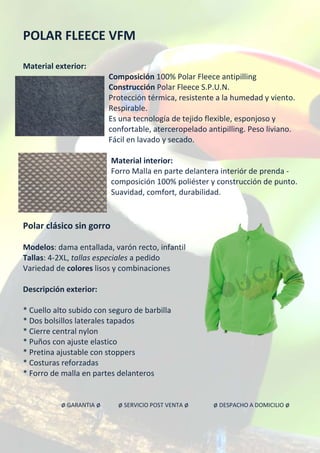 POLAR FLEECE VFM
Material exterior:
Composición 100% Polar Fleece antipilling
Construcción Polar Fleece S.P.U.N.
Protección térmica, resistente a la humedad y viento.
Respirable.
Es una tecnología de tejido flexible, esponjoso y
confortable, aterceropelado antipilling. Peso liviano.
Fácil en lavado y secado.
Material interior:
Forro Malla en parte delantera interiór de prenda -
composición 100% poliéster y construcción de punto.
Suavidad, comfort, durabilidad.
Polar clásico sin gorro
Modelos: dama entallada, varón recto, infantil
Tallas: 4-2XL, tallas especiales a pedido
Variedad de colores lisos y combinaciones
Descripción exterior:
* Cuello alto subido con seguro de barbilla
* Dos bolsillos laterales tapados
* Cierre central nylon
* Puños con ajuste elastico
* Pretina ajustable con stoppers
* Costuras reforzadas
* Forro de malla en partes delanteros
ø GARANTIA ø ø SERVICIO POST VENTA ø ø DESPACHO A DOMICILIO ø
 