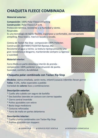 CHAQUETA FLEECE COMBINADA
Material exterior:
Composición: 100% Polar Fleece antipilling
Construcción: Polar Fleece S.P.U.N.
Protección térmica, resistente a la humedad y viento.
Respirable.
Es una tecnología de tejido flexible, esponjoso y confortable, aterceropelado
antipilling. Peso liviano. Fácil en lavado y secado.
Canesu de Taslan Rip Stop - composición 100% Poliéster.
Construcción 160TX90T/75DX75D Ripstop 2X2.
Resistente al agua y viento. La textura ripstop presenta una
gran resistencia al desgarro, manteniendo siempre su ligereza
y suavidad.
Material interior:
Forro Malla en parte delantera interiór de prenda -
composición 100% poliéster y construcción de punto.
Suavidad, comfort, durabilidad.
Chaqueta polar combinada con Taslan Rip Stop
Modelos: dama entallada, varón recto, infantil (casacas infantiles llevan gorro)
Tallas: 4-2XL, tallas especiales a pedido
Variedad de colores lisos y combinaciones
Descripción exterior:
* Cuello alto subido con seguro de barbilla
* Dos bolsillos laterales en costura con cierres tapados
* Cierre central invertido
* Puños ajustables con velcro
* Basta larga medialuna
* Costuras reforzadas
* Forro de malla en partes delanteros
Descripción interior:
* Cuello y basta combinados con Taslan Rip Stop
* Pretina ajustable con stoppers
ø GARANTIA ø ø SERVICIO POST VENTA ø ø DESPACHO A DOMICILIO ø
 
