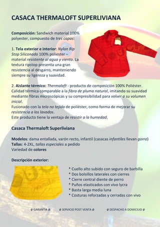 CASACA THERMALOFT SUPERLIVIANA
Composición: Sandwich material 100%
polyester, compuesto de tres capas:
1. Tela exterior e interior: Nylon Rip
Stop Siliconado 100% poliester –
material resistente al agua y viento. La
textura ripstop presenta una gran
resistencia al desgarro, manteniendo
siempre su ligereza y suavidad.
2. Aislante térmico: Thermaloft - producto de composición 100% Poliéster.
Calidad térmica comparable a la fibra de pluma natural, imitando su suavidad
mediante fibras microscópicas y su compresibilidad para volver a su volumen
inicial.
Fusionado con la tela no tejida de poliéster, como forma de mejorar su
resistencia a los lavados.
Este producto tiene la ventaja de resistir a la humedad.
Casaca Thermaloft Superliviana
Modelos: dama entallada, varón recto, infantil (casacas infantiles llevan gorro)
Tallas: 4-2XL, tallas especiales a pedido
Variedad de colores
Descripción exterior:
* Cuello alto subido con seguro de barbilla
* Dos bolsillos laterales con cierres
* Cierre central diente de perro
* Puños elasticados con vivo lycra
* Basta larga media luna
* Costuras reforzadas y cerradas con vivo
ø GARANTIA ø ø SERVICIO POST VENTA ø ø DESPACHO A DOMICILIO ø
 