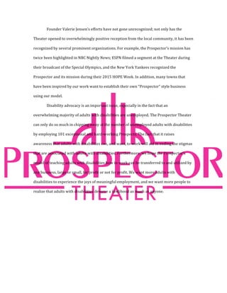 Founder	Valerie	Jensen’s	efforts	have	not	gone	unrecognized;	not	only	has	the	
Theater	opened	to	overwhelmingly	positive	reception	from	the	local	community,	it	has	been	
recognized	by	several	prominent	organizations.	For	example,	the	Prospector’s	mission	has	
twice	been	highlighted	in	NBC	Nightly	News;	ESPN	filmed	a	segment	at	the	Theater	during	
their	broadcast	of	the	Special	Olympics,	and	the	New	York	Yankees	recognized	the	
Prospector	and	its	mission	during	their	2015	HOPE	Week.	In	addition,	many	towns	that	
have	been	inspired	by	our	work	want	to	establish	their	own	“Prospector”	style	business	
using	our	model.		
Disability	advocacy	is	an	important	issue,	especially	in	the	fact	that	an	
overwhelming	majority	of	adults	with	disabilities	are	unemployed.	The	Prospector	Theater	
can	only	do	so	much	in	chipping	away	at	the	number	of	unemployed	adults	with	disabilities	
by	employing	101	exceptional	and	hard-working	Prospects.	The	fact	that	it	raises	
awareness	that	adults	with	disabilities	can,	and	want,	to	work	will	aid	in	ending	the	stigmas	
that	are	associated	with	adults	with	disabilities.	Furthermore,	we	hope	the	Prospector’s	
model	of	teaching	adults	with	disabilities	how	to	work	can	be	transferred	to	and	utilized	by	
any	business,	large	or	small,	for	profit	or	not	for	profit.	We	want	more	adults	with	
disabilities	to	experience	the	joys	of	meaningful	employment,	and	we	want	more	people	to	
realize	that	adults	with	disabilities	deserve	a	livelihood	as	much	as	anyone.		
 