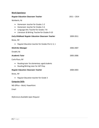 2 | P a g e
Work Experience
Regular Education Classroom Teacher 2011 – 2014
Waldwick, NJ
 Homeroom teacher for Grades 1-2
 Homeroom teacher for Grades 5-6
 Language Arts Teacher for Grades 7-8
 Literature & Writing Teacher for Grades 9-10
Early Childhood Regular Education Classroom Teacher 2009-2011
Bronx, NY
 Regular Education teacher for Grades Pre-K, K, 1
NCLB Site Manager 2006-2007
Oradell, NJ
Academic Tutor 2005-2006
Carle Place, NY
 Reading tutor for elementary aged students
 Reading/Writing tutor for SAT Prep
Regular Education Classroom Teacher 2000-2003
Bronx, NY
 Regular Education teacher for Grade 3
Computer Skills
MS Office – Word, PowerPoint
Email
References Available Upon Request
 