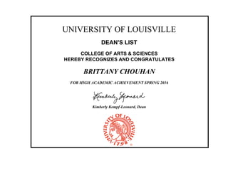 UNIVERSITY OF LOUISVILLE
DEAN'S LIST
COLLEGE OF ARTS & SCIENCES
HEREBY RECOGNIZES AND CONGRATULATES
BRITTANY CHOUHAN
FOR HIGH ACADEMIC ACHIEVEMENT SPRING 2016
Kimberly Kempf-Leonard, Dean
 